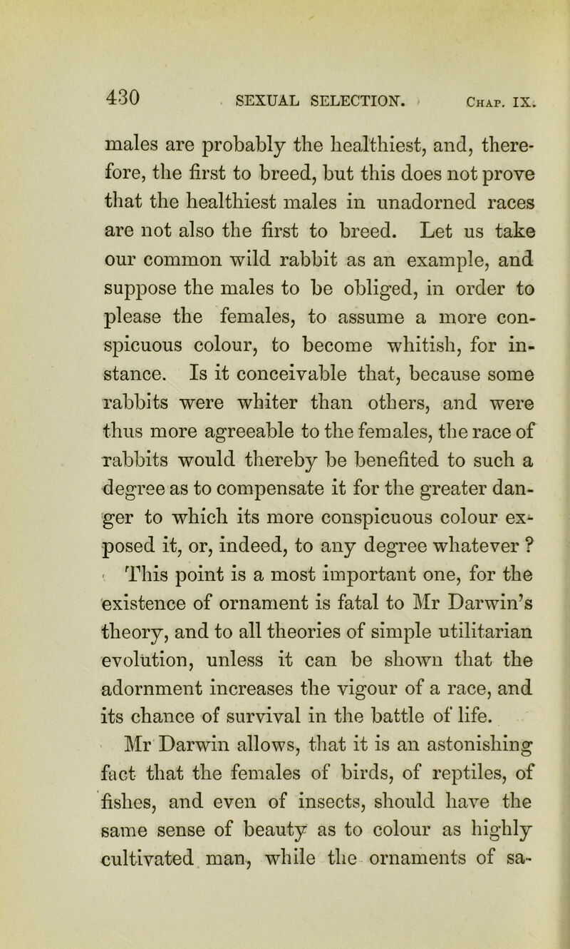 males are probably the healthiest, and, there- fore, the first to breed, but this does not prove that the healthiest males in unadorned races are not also the first to breed. Let us take our common wild rabbit as an example, and suppose the males to be obliged, in order to please the females, to assume a more con- spicuous colour, to become whitish, for in- stance. Is it conceivable that, because some rabbits were whiter than others, and were thus more agreeable to the females, the race of rabbits would thereby be benefited to such a degree as to compensate it for the greater dan- ger to which its more conspicuous colour ex- posed it, or, indeed, to any degree whatever ? ' This point is a most important one, for the existence of ornament is fatal to Mr Darwin’s theory, and to all theories of simple utilitarian evolution, unless it can be shown that the adornment increases the vigour of a race, and its chance of survival in the battle of life. ' Mr Darwin allows, that it is an astonishing fact that the females of birds, of reptiles, of fishes, and even of insects, should have the same sense of beauty as to colour as highly cultivated man, while the ornaments of sa-
