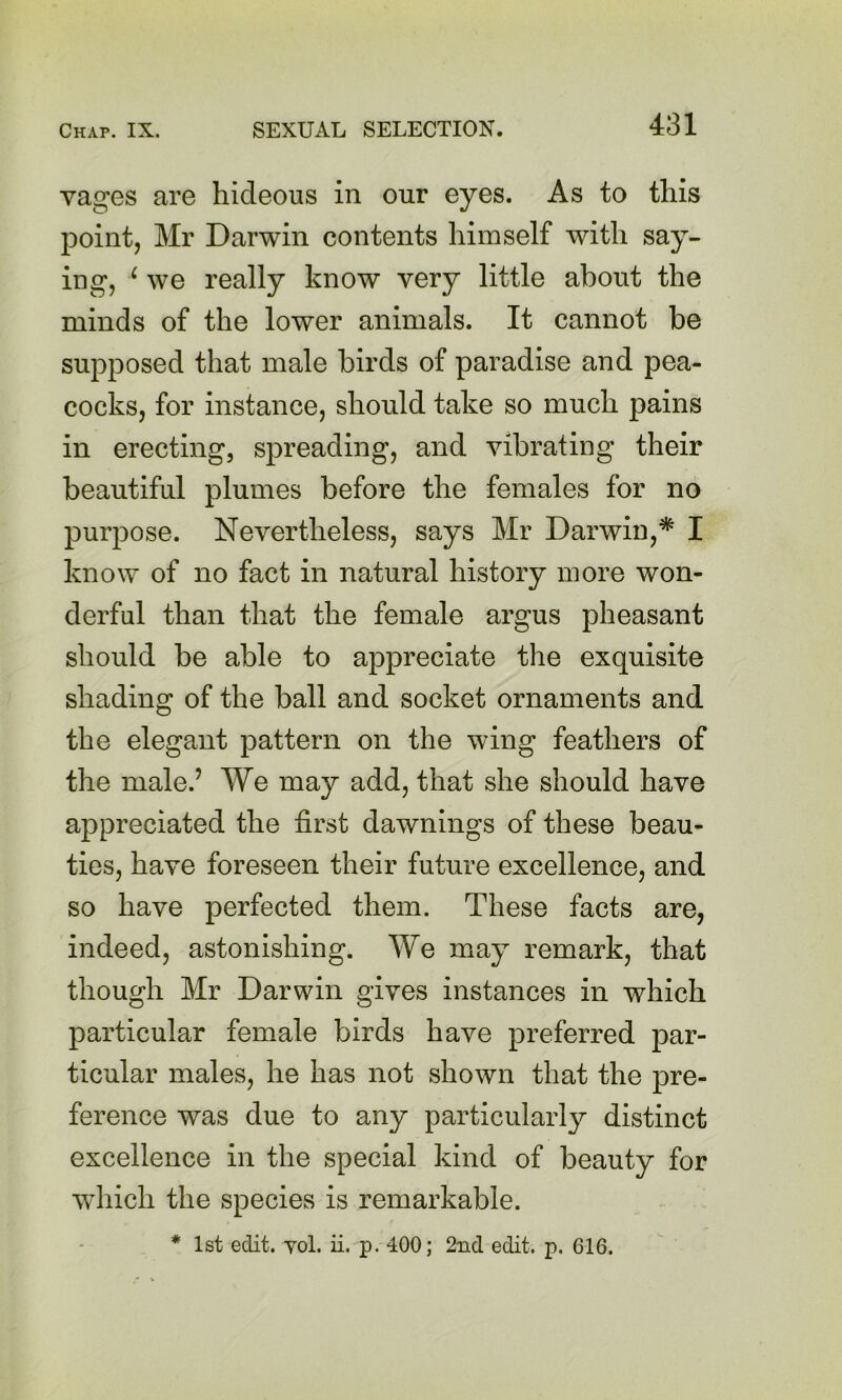 vages are hideous in our eyes. As to this point, Mr Darwin contents himself with say- ing, ^ we really know very little about the minds of the lower animals. It cannot be supposed that male birds of paradise and pea- cocks, for instance, should take so much pains in erecting, spreading, and vibrating their beautiful plumes before the females for no purpose. Nevertheless, says Mr Darwin,* I know of no fact in natural history more won- derful than that the female argus pheasant should be able to appreciate the exquisite shading of the ball and socket ornaments and the elegant pattern on the wing feathers of the male.’ We may add, that she should have appreciated the first dawnings of these beau- ties, have foreseen their future excellence, and so have perfected them. These facts are, indeed, astonishing. We may remark, that though Mr Darwin gives instances in which particular female birds have preferred par- ticular males, he has not shown that the pre- ference was due to any particularly distinct excellence in the special kind of beauty for wdiich the species is remarkable.