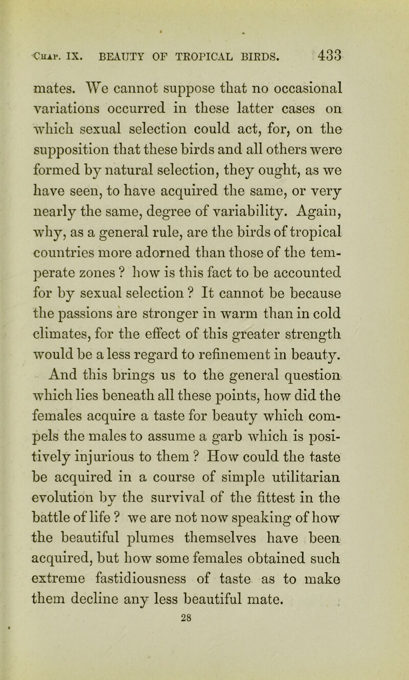 mates. We cannot suppose that no occasional variations occurred in these latter cases on which sexual selection could act, for, on the supposition that these birds and all others were formed by natural selection, they ought, as we have seen, to have acquired the same, or very nearly the same, degree of variability. Again, why, as a general rule, are the birds of tropical countries more adorned than those of the tem- perate zones ? how is this fact to be accounted for by sexual selection ? It cannot be because the passions are stronger in warm than in cold climates, for the effect of this greater strength would be a less regard to refinement in beauty. And this brings us to the general question which lies beneath all these points, how did the females acquire a taste for beauty which com- pels the males to assume a garb which is posi- tively injurious to them ? How could the taste be acquired in a course of simple utilitarian evolution bv the survival of the fittest in the •j battle of life ? we are not now speaking of how the beautiful plumes themselves have been acquired, but how some females obtained such extreme fastidiousness of taste as to make them decline any less beautiful mate. 28