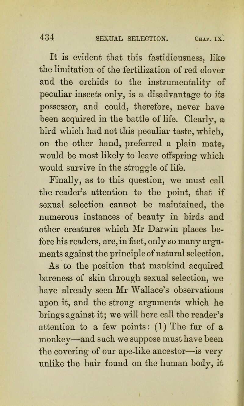 It is evident that this fastidiousness, like the limitation of the fertilization of red clover and the orchids to the instrumentality of peculiar insects only, is a disadvantage to its possessor, and could, therefore, never have been acquired in the battle of life. Clearly, a bird which had not this peculiar taste, which, on the other hand, preferred a plain mate, would be most likely to leave offspring which would survive in the struggle of life. Finally, as to this question, we must call the reader’s attention to the point, that if sexual selection cannot be maintained, the numerous instances of beauty in birds and other creatures which Mr Darwin places be- fore his readers, are, in fact, only so many argu- ments against the principle of natural selection. As to the position that mankind acquired bareness of skin through sexual selection, we have already seen Mr Wallace’s observations upon it, and the strong arguments which he brings against it; we will here call the reader’s attention to a few points: (1) The fur of a monkey—and such we suppose must have been the covering of our ape-like ancestor—is very unlike the hair found on the human body, it