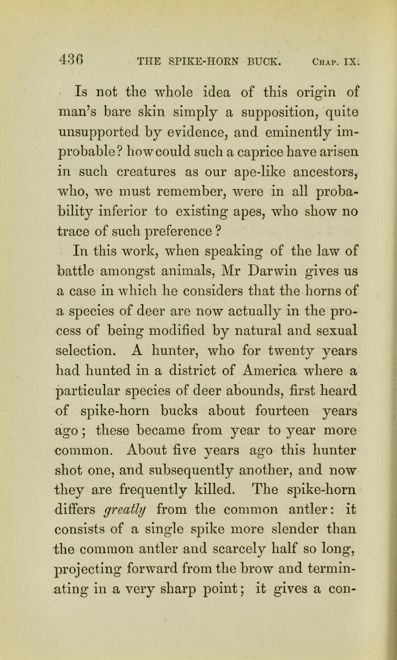 43 G > Is not the whole idea of this origin of man’s bare skin simply a supposition, quite unsupported by evidence, and eminently im- probable? how could such a caprice have arisen in such creatures as our ape-like ancestors, who, we must remember, were in all proba- bility inferior to existing apes, who show no trace of such preference ? In this work, when speaking of the law of battle amongst animals, Mr Darwin gives us a case in which he considers that the horns of a species of deer are now actually in the pro- cess of being modified by natural and sexual selection. A hunter, who for twenty years had hunted in a district of America where a particular species of deer abounds, first heard of spike-horn bucks about fourteen years ago; these became from year to year more common. About five years ago this hunter shot one, and subsequently another, and now they are frequently killed. The spike-horn differs greatly from the common antler: it consists of a single spike more slender than the common antler and scarcely half so long, projecting forward from the brow and termin- ating in a very sharp point; it gives a con-