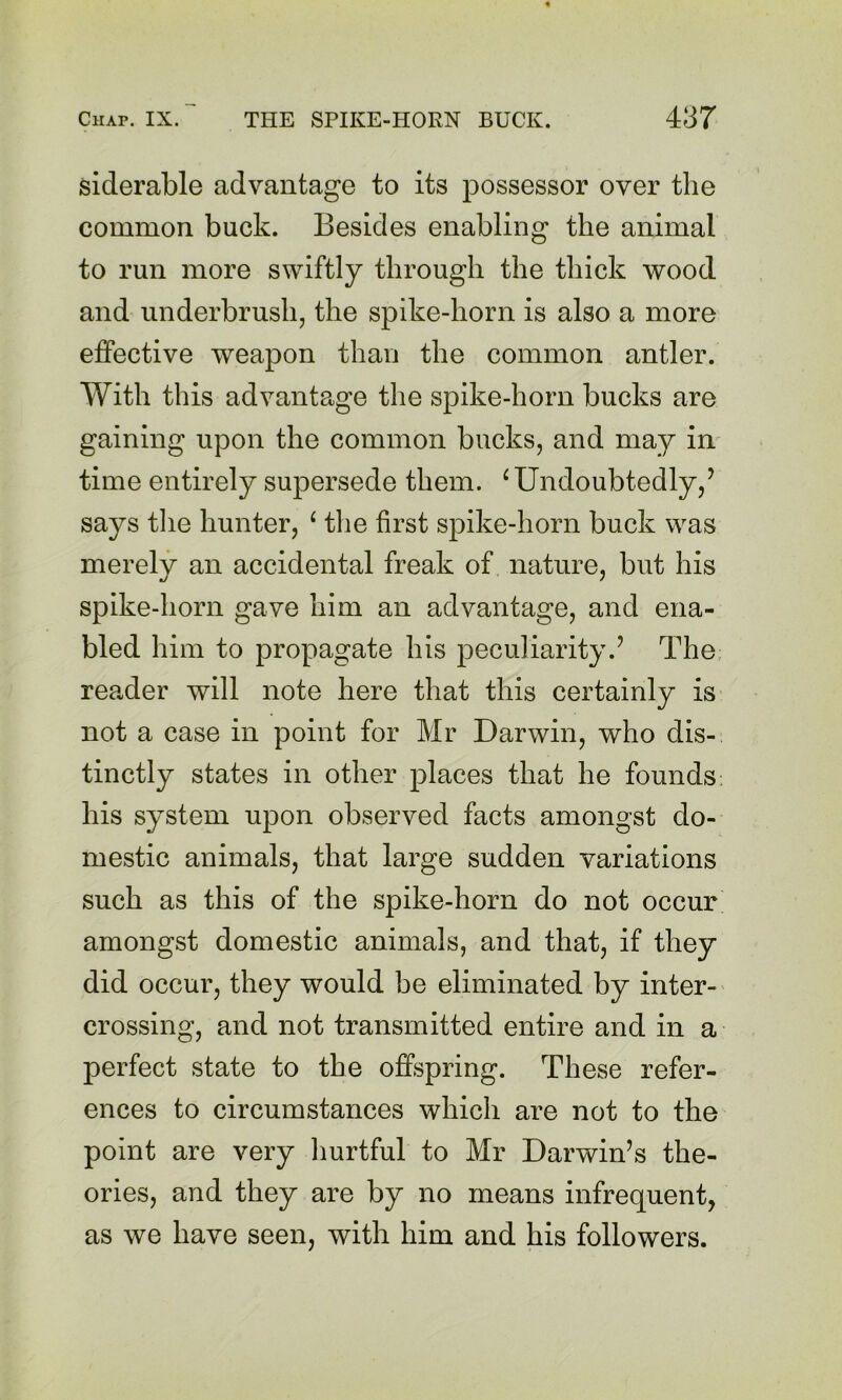 siderable advantage to its possessor over the common buck. Besides enabling the animal to run more swiftly through the thick wood and underbrush, the spike-horn is also a more effective weapon than the common antler. With this advantage the spike-horn bucks are gaining upon the common bucks, and may in time entirely supersede them. ^ Undoubtedly,’ says tlie hunter, ‘ tlie first spike-horn buck was merely an accidental freak of nature, but his spike-horn gave him an advantage, and ena- bled him to propagate his peculiarity.’ The, reader will note here that this certainly is not a case in point for Mr Darwin, who dis- tinctly states in other places that he founds his system upon observed facts amongst do- mestic animals, that large sudden variations such as this of the spike-horn do not occur amongst domestic animals, and that, if they did occur, they would be eliminated by inter- crossing, and not transmitted entire and in a perfect state to the offspring. These refer- ences to circumstances which are not to the point are very liurtful to Mr Darwin’s the- ories, and they are by no means infrequent, as we have seen, with him and his followers.