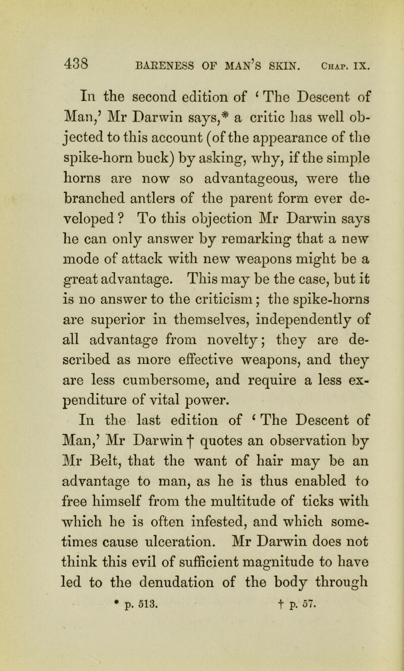 In the second edition of ^ The Descent of Man/ Mr Darwin says,* a critic has well ob- jected to this account (of the appearance of the spike-horn buck) by asking, why, if the simple horns are now so advantageous, were the branched antlers of the parent form ever de- veloped ? To this objection Mr Darwin says he can only answer by remarking that a new mode of attack with new weapons might be a great advantage. This may be the case, but it is no answer to the criticism; the spike-horns are superior in themselves, independently of all advantage from novelty; they are de- scribed as more effective weapons, and they are less cumbersome, and require a less ex- penditure of vital power. In the last edition of ‘ The Descent of Man,’ Mr Darwin j* quotes an observation by Mr Belt, that the want of hair may be an advantage to man, as he is thus enabled to free himself from the multitude of ticks with which he is often infested, and which some- times cause ulceration. Mr Darwin does not think this evil of sufficient magnitude to have led to the denudation of the body through • p. 513. t p. 57.