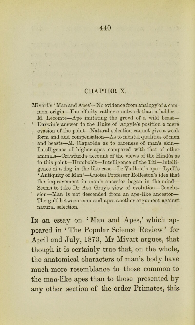 CHAPTER X. Mivart’s ‘ Man and Apes’—No evidence from analogy’of a com- mon origin—The affinity rather a network than a ladder— M. Lecomte—Ape imitating the growl of a wild beast— ' Darwin’s answer to the Duke of Argyle’s position a mere . evasion of the point—Natural selection cannot give a weak form and add compensation—As to mental qualities of men ' and beasts—M. Claparede as to bareness of man’s skin— Intelligence of higher apes compared with that of other animals—Crawfurd’s account of the views of the Hindus as to this point—Humboldt—Intelligence of the Titi—Intelli- gence of a dog in the like case—Le Yaillant’s ape—Lyell’s ‘ Antiquity of Man’—Quotes Professor EoUeston’s idea that the improvement in man’s ancestor began in the mind— Seems to take Dr Asa Gray’s view of evolution—Conclu- sion—Man is not descended from an ape-like ancestor— The gulf between man and apes another argument against natural selection. In an essay on ^ Man and Apes/ which ap- peared in ^ The Popular Science Keview ’ for April and July, 1873, Mr Mivart argues, that though it is certainly true that, on the whole, the anatomical characters of man’s body have much more resemblance to those common to the man-like apes than to those presented by any other section of the order Primates, this