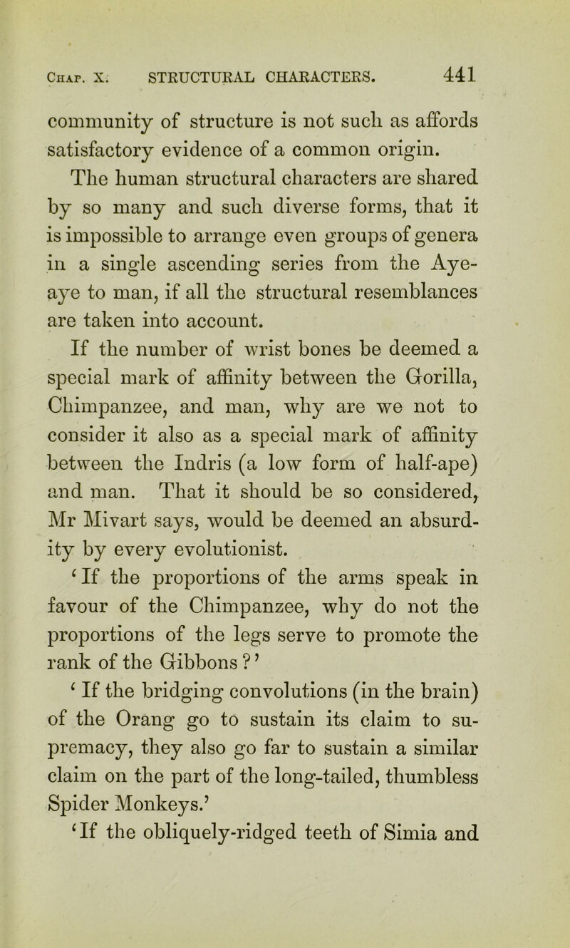 community of structure is not such as affords satisfactory evidence of a common origin. The human structural characters are shared by so many and such diverse forms, that it is impossible to arrange even groups of genera in a single ascending series from the Aye- aye to man, if all the structural resemblances are taken into account. If the number of wrist bones be deemed a special mark of affinity between the Gorilla, Chimpanzee, and man, why are we not to consider it also as a special mark of affinity between the Indris (a low form of half-ape) and man. That it should be so considered, Mr Mivart says, would be deemed an absurd- ity by every evolutionist. ‘ If the proportions of the arms speak in favour of the Chimpanzee, why do not the proportions of the legs serve to promote the rank of the Gibbons ? ^ ^ If the bridging convolutions (in the brain) of the Orang go to sustain its claim to su- premacy, they also go far to sustain a similar claim on the part of the long-tailed, thumbless S]Dider Monkeys.’ Gf the obliquely-ridged teeth of Simia and