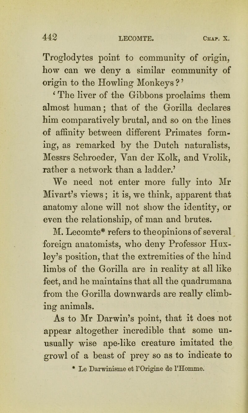 Troglodytes point to community of origin, how can we deny a similar community of origin to the Howling Monkeys ? ’ ^ The liver of the Gibbons proclaims them almost human; that of the Gorilla declares him comparatively brutal, and so on the lines of affinity between different Primates form- ing, as remarked by the Dutch naturalists, Messrs Schroeder, Van der Kolk, and Vrolik, rather a network than a ladder.’ We need not enter more fully into Mr Mivart’s views; it is, we think, apparent that anatomy alone will not show the identity, or even the relationship, of man and brutes. M. Lecomte* refers to the opinions of several foreign anatomists, who deny Professor Hux- ley’s position, that the extremities of the hind limbs of the Gorilla are in reality at all like feet, and he maintains that all the quadrumana from the Gorilla downwards are really climb- ing animals. As to Mr Darwin’s point, that it does not appear altogether incredible that some un- usually wise ape-like creature imitated the growl of a beast of prey so as to indicate to * Le Darwinisme et rOrigine de rHomme.