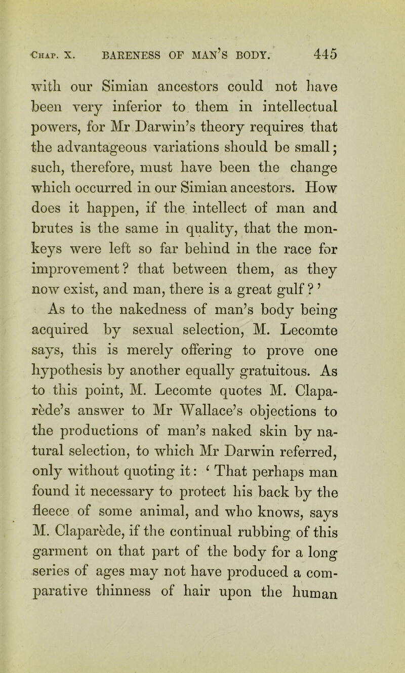 with our Simian ancestors could not liave been very inferior to them in intellectual powers, for Mr Darwin’s theory requires that the advantageous variations should be small; such, therefore, must have been the change which occurred in our Simian ancestors. How does it happen, if the intellect of man and brutes is the same in quality, that the mon- keys were left so far behind in the race for improvement? that between them, as they now exist, and man, there is a great gulf ? ’ As to the nakedness of man’s body being acquired by sexual selection, M. Lecomte says, this is merely offering to prove one hypothesis by another equally gratuitous. As to this point, M. Lecomte quotes M. Clapa- rede’s answer to Mr Wallace’s objections to the productions of man’s naked skin by na- tural selection, to which Mr Darwin referred, only without quoting it: ^ That perhaps man found it necessary to protect his back by the fleece of some animal, and who know^s, says M. Claparede, if the continual rubbing of this garment on that part of the body for a long series of ages may not have jDroduced a com- ]Darative thinness of hair upon the human