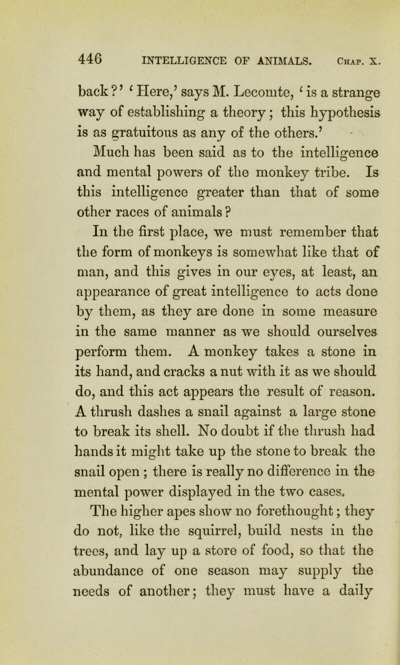 back ? ’ ^ Here/ says M. Lecomte, ^ is a strange way of establisliing a theory; this hypothesis is as gratuitous as any of the others.’ Much has been said as to the intelligence and mental powers of the monkey tribe. Is this intelligence greater than that of some other races of animals ? In the first place, we must remember that the form of monkeys is somewhat like that of man, and this gives in our eyes, at least, an appearance of great intelligence to acts done by them, as they are done in some measure in the same manner as we should ourselves perform them. A monkey takes a stone in its hand, and cracks a nut with it as we should do, and this act appears the result of reason. A thrush dashes a snail against a large stone to break its shell. No doubt if the thrush had hands it might take up the stone to break the snail open; there is really no difference in the mental power displayed in the two cases. The higher apes show no forethought; they do not, like the squirrel, build nests in the trees, and lay up a store of food, so that the abundance of one season may supply the needs of another; they must have a daily