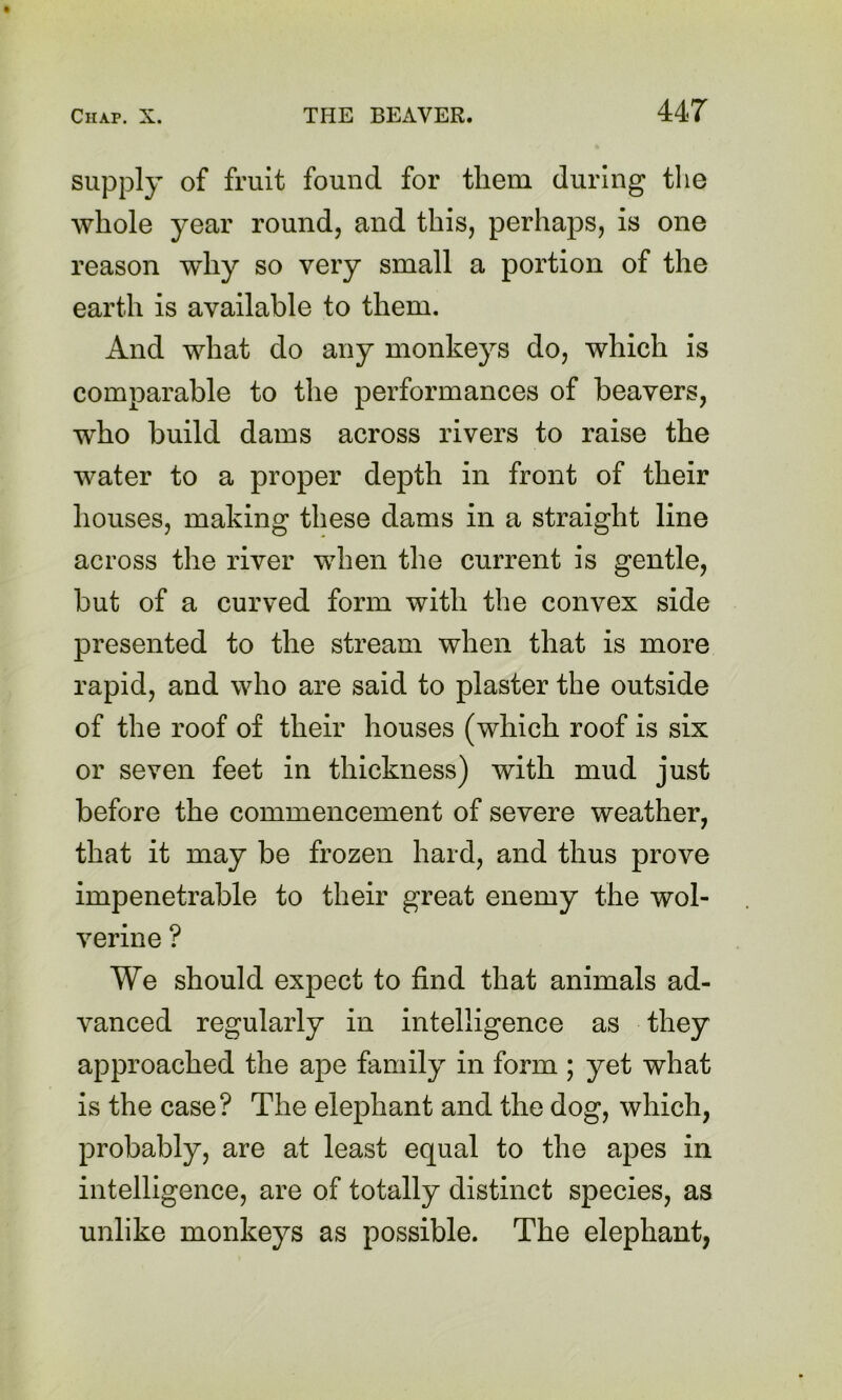 supply of fruit found for them during the whole year round, and this, perhaps, is one reason why so very small a portion of the earth is available to them. And what do any monkeys do, which is comparable to the performances of heavers, who build dams across rivers to raise the water to a proper depth in front of their houses, making these dams in a straight line across the river when the current is gentle, but of a curved form with the convex side presented to the stream when that is more rapid, and who are said to plaster the outside of the roof of their houses (which roof is six or seven feet in thickness) with mud just before the commencement of severe weather, that it may be frozen hard, and thus prove impenetrable to their great enemy the wol- verine ? We should expect to find that animals ad- vanced regularly in intelligence as they approached the ape family in form ; yet what is the case? The elephant and the dog, which, probably, are at least equal to the apes in intelligence, are of totally distinct species, as unlike monkeys as possible. The elephant,