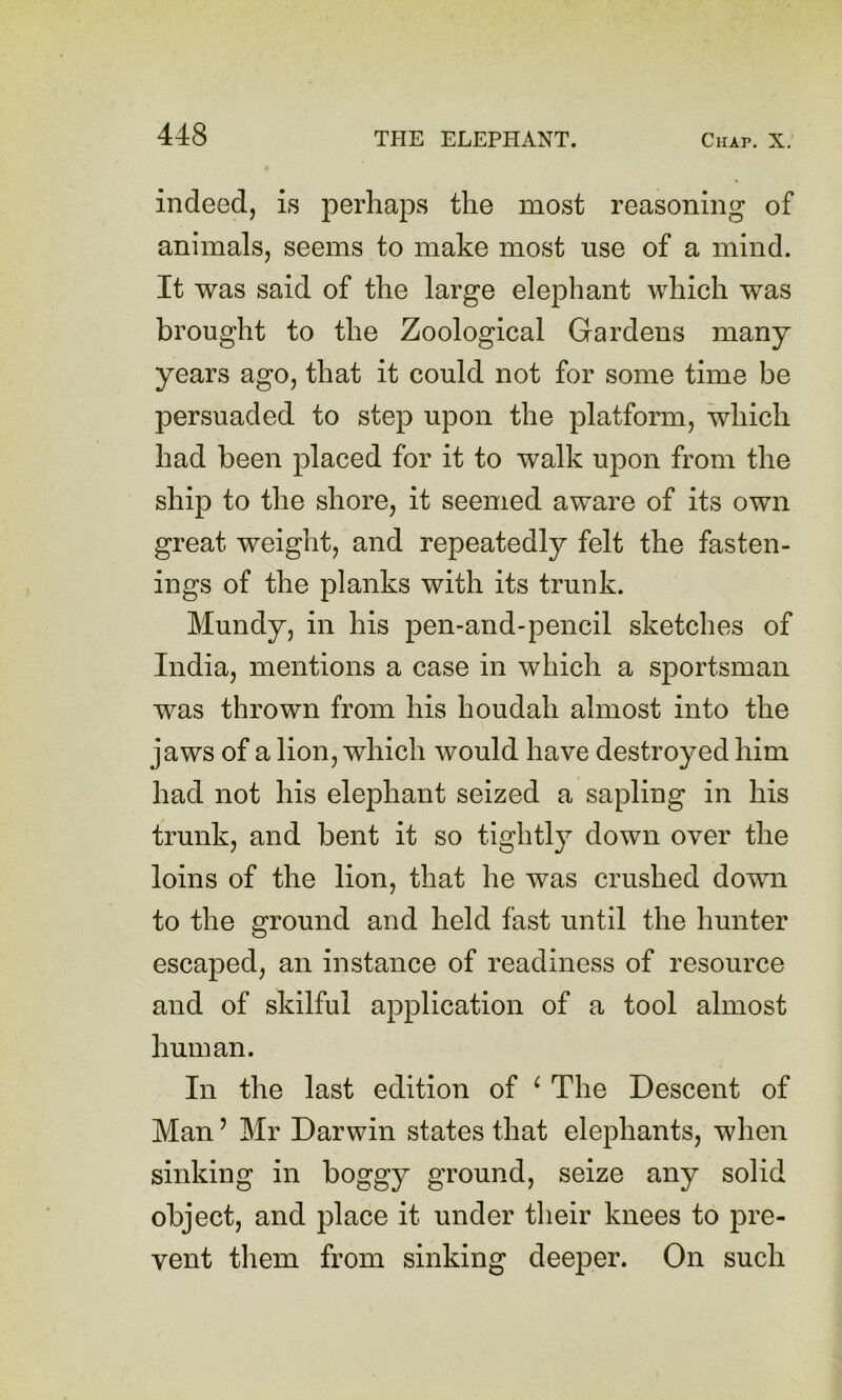 indeed, is perhaps the most reasoning of animals, seems to make most use of a mind. It was said of the large elephant which was brought to the Zoological Gardens many years ago, that it could not for some time be persuaded to step upon the platform, which had been placed for it to walk upon from the ship to the shore, it seemed aware of its own great weight, and repeatedly felt the fasten- ings of the planks with its trunk. Mundy, in his pen-and-pencil sketches of India, mentions a case in which a sportsman was thrown from his houdah almost into the jaws of a lion, which would have destroyed him had not his elephant seized a sapling in his trunk, and bent it so tightly down over the loins of the lion, that he was crushed down to the ground and held fast until the hunter escaped, an instance of readiness of resource and of skilful application of a tool almost human. In the last edition of ^ The Descent of Man ’ Mr Darwin states that elephants, when sinking in boggy ground, seize any solid object, and place it under their knees to pre- vent them from sinking deeper. On such