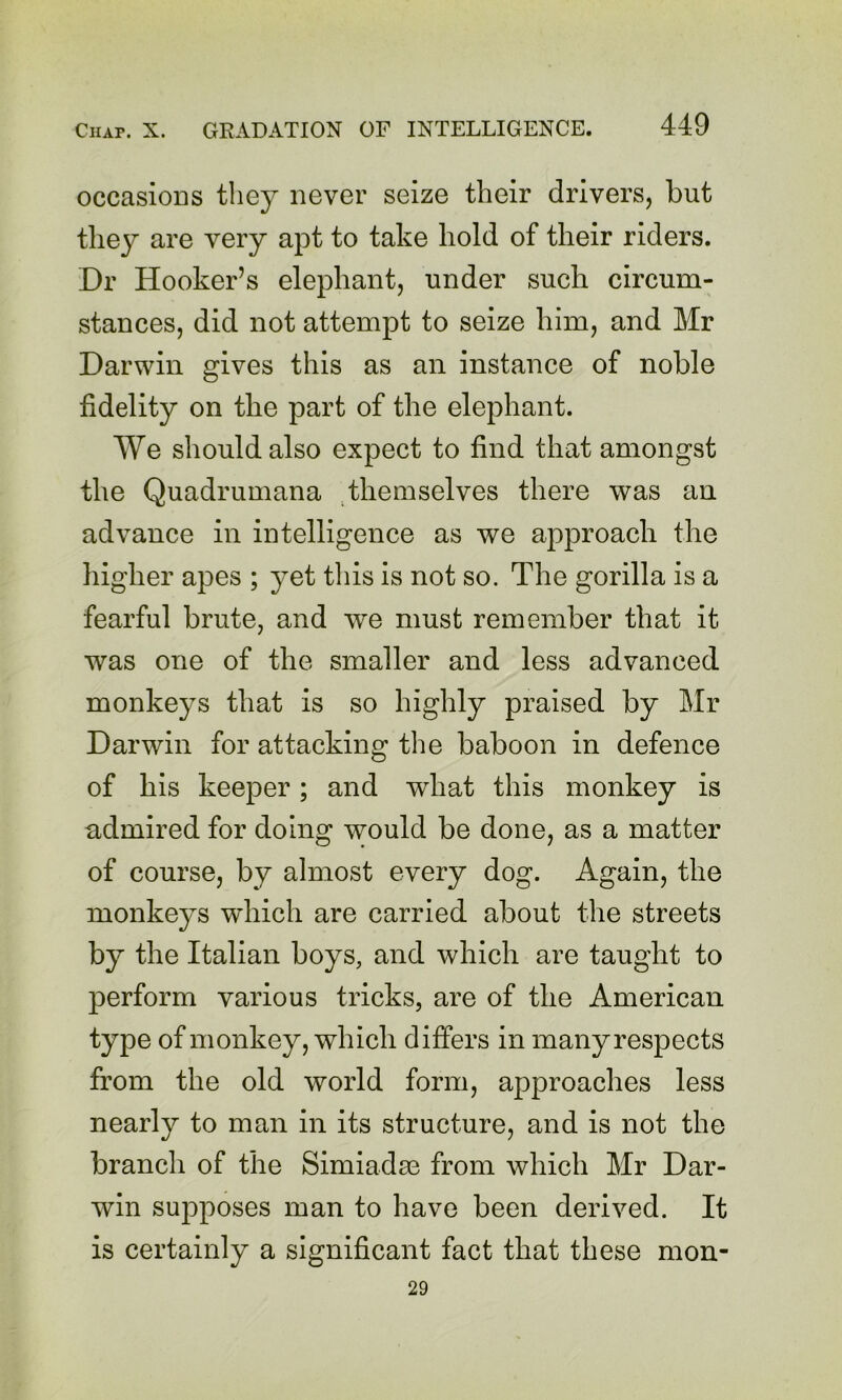 occasions they never seize their drivers, but they are very apt to take hold of their riders. Dr Hooker’s elephant, under such circum- stances, did not attempt to seize him, and Mr Darwin gives this as an instance of noble fidelity on the part of the elephant. We should also expect to find that amongst the Quadrumana ^themselves there was an advance in intelligence as we approach the higher apes ; yet tliis is not so. The gorilla is a fearful brute, and we must remember that it was one of the smaller and less advanced monkeys that is so highly praised by Mr Darwin for attacking the baboon in defence of his keeper; and what this monkey is admired for doing would be done, as a matter of course, by almost every dog. Again, the monkeys which are carried about the streets by the Italian boys, and which are taught to perform various tricks, are of the American type of monkey, which differs in many respects from the old world form, approaches less nearly to man in its structure, and is not the branch of the Simiadse from which Mr Dar- win sujoposes man to have been derived. It is certainly a significant fact that these mon- 29