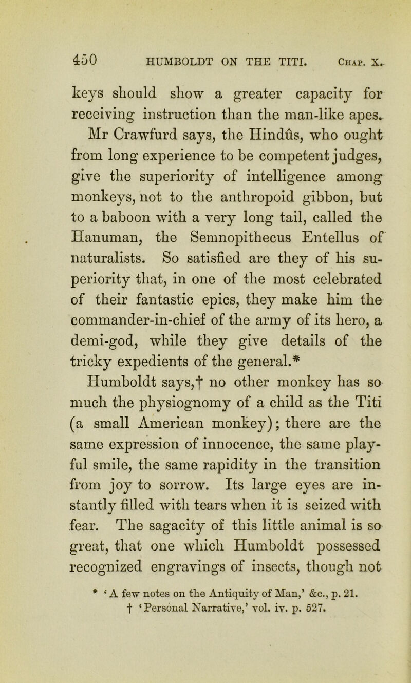 keys should show a greater capacity for receiving instruction than the man-like apes. Mr Crawfurd says, the Hindus, who ought from long experience to be competent judges, give the superiority of intelligence among monkeys, not to the anthropoid gibbon, but to a baboon with a very long tail, called the Hanuman, the Semnopithecus Entellus of naturalists. So satisfied are they of his su- periority that, in one of the most celebrated of their fantastic epics, they make him the commander-in-chief of the army of its hero, a demi-god, while they give details of the tricky expedients of the general.* Humboldt says,j no other monkey has so much the physiognomy of a child as the Titi (a small American monkey); there are the same expression of innocence, the same play- ful smile, the same rapidity in the transition from joy to sorrow. Its large eyes are in- stantly filled with tears when it is seized with fear. The sagacity of this little animal is so great, that one which Humboldt possessed recognized engravings of insects, though not * ‘ A few notes on tlie Antiquity of Man,’ &c., p. 21. t ‘Personal Narrative,’ vol. iv. p. 527.