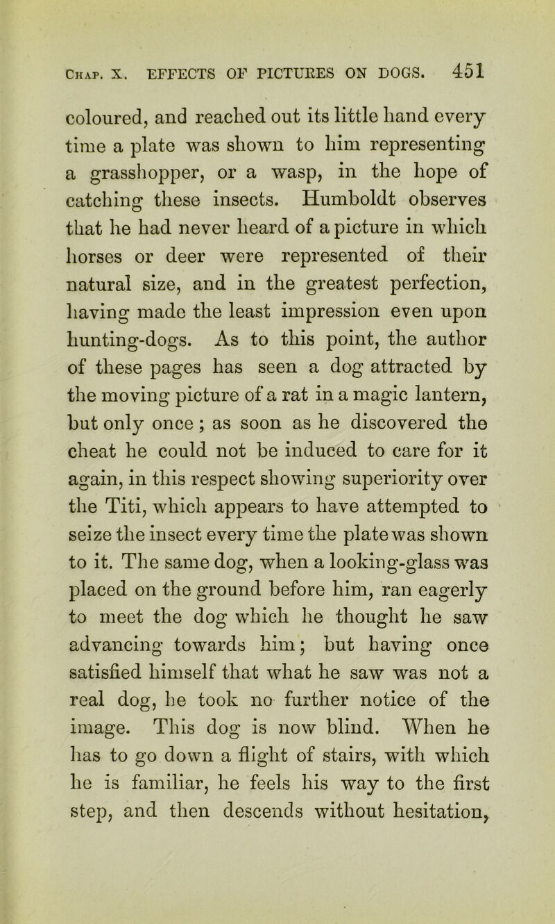 coloured, and readied out its little hand every time a plate was shown to him representing a grasshopper, or a wasp, in the hope of catching these insects. Humboldt observes that he had never heard of a picture in which horses or deer were represented of their natural size, and in the greatest perfection, liaving made the least impression even upon hunting-dogs. As to this point, the author of these pages has seen a dog attracted by the moving picture of a rat in a magic lantern, but only once; as soon as he discovered the cheat he could not be induced to care for it again, in this respect showing superiority over the Titi, which appears to have attempted to seize the insect every time the plate was shown to it. The same dog, when a looking-glass was placed on the ground before him, ran eagerly to meet the dog which he thought he saw advancing towards him; but having once satisfied himself that what he saw was not a real dog, he took no further notice of the image. This dog is now blind. When he lias to go down a flight of stairs, with which he is familiar, he feels his way to the first step, and then descends without hesitation,