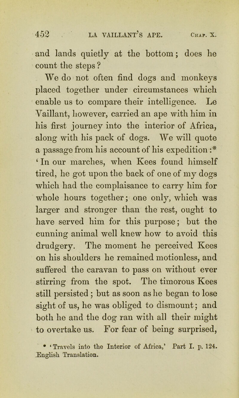 and lands quietly at the bottom; does he count the steps ? We do not often find dogs and monkeys placed together under circumstances which enable us to compare their intelligence. Le Vaillantj however, carried an ape with him in his first journey into the interior of Africa, along with his pack of dogs. We will quote a passage from his account of his expedition ‘ In our marches, when Kees found himself tired, he got upon the back of one of my dogs which had the complaisance to carry him for whole hours together; one only, which was larger and stronger than the rest, ought to have served him for this purpose; but the cunning animal well knew how to avoid this drudgery. The moment he perceived Kees on his shoulders he remained motionless, and suffered the caravan to pass on without ever stirring from the spot. The timorous Kees still persisted ; but as soon as lie began to lose sight of us, he was obliged to dismount; and both he and the dog ran with all their might to overtake us. For fear of being surprised, • ‘ Travels into tlie Interior of Africa,’ Part I. p. 124. English Translation.