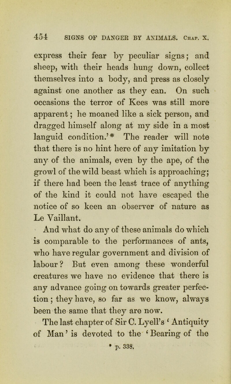 express their fear by peculiar signs; and slieep, with their heads hung down, collect themselves into a body, and press as closely against one another as they can. On such occasions the terror of Kees was still more apparent; he moaned like a sick person, and dragged himself along at my side in a most languid condition.’* The reader will note that there is no hint here of any imitation by any of the animals, even by the ape, of the growl of the wild beast which is approaching; if there had been the least trace of anything of the kind it could not have escaped the notice of so keen an observer of nature as Le Vaillant. ■ And what do any of these animals do which is comparable to the performances of ants, who have regular government and division of labour? But even among these wonderful creatures we have no evidence that there is any advance going on towards greater perfec- tion ; they have, so far as we know, alwa}^s been the same that they are now. The last chapter of Sir C. Lyell’s ‘ Antiquity of Man ’ is devoted to the ^ Bearing of the * p. 338,