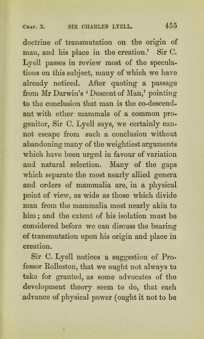 doctrine of transmutation on the origin of man, and his place in the creation.’ Sir C. Lyell passes in review most of the specula- tions on this subject, many of which we have already noticed. After quoting a passage from Mr Darwin’s ^ Descent of Man,’ pointing to the conclusion that man is the co-descend- ant with other mammals of a common pro- genitor, Sir C. Lyell says, we certainly can- not escape from such a conclusion without abandoning many of the weightiest arguments which have been urged in favour of variation and natural selection. Many of the gaps which separate the most nearly allied genera and orders of mammalia are, in a physical point of view, as wide as those which divide man from the mammalia most nearly akin to him; and the extent of his isolation must be considered before we can discuss the bearing of transmutation upon his origin and place in creation. Sir C. Lyell notices a suggestion of Pro- fessor Polleston, that we ought not always to take for granted, as some advocates of the development theory seem to do, that each advance of physical power (ought it not to be