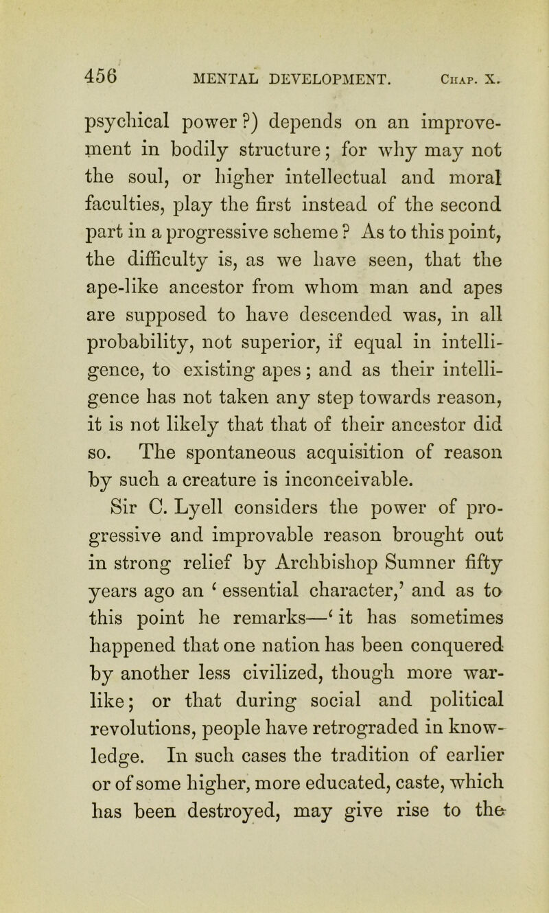 psychical power ?) depends on an improve- ment in bodily structure; for wdiy may not the soul, or higher intellectual and moral faculties, play the first instead of the second part in a progressive scheme ? As to this point, the difficulty is, as we have seen, that the ape-like ancestor from whom man and apes are supposed to have descended was, in all probability, not superior, if equal in intelli- gence, to existing apes; and as their intelli- gence has not taken any step towards reason, it is not likely that that of their ancestor did so. The spontaneous acquisition of reason by such a creature is inconceivable. Sir C. Lyell considers the power of pro- gressive and improvable reason brought out in strong relief by Archbishop Sumner fifty years ago an ‘ essential character,’ and as to this point he remarks—^ it has sometimes happened that one nation has been conquered by another less civilized, though more war- like; or that during social and political revolutions, people have retrograded in know- ledge. In such cases the tradition of earlier or of some higher, more educated, caste, which has been destroyed, may give rise to th&