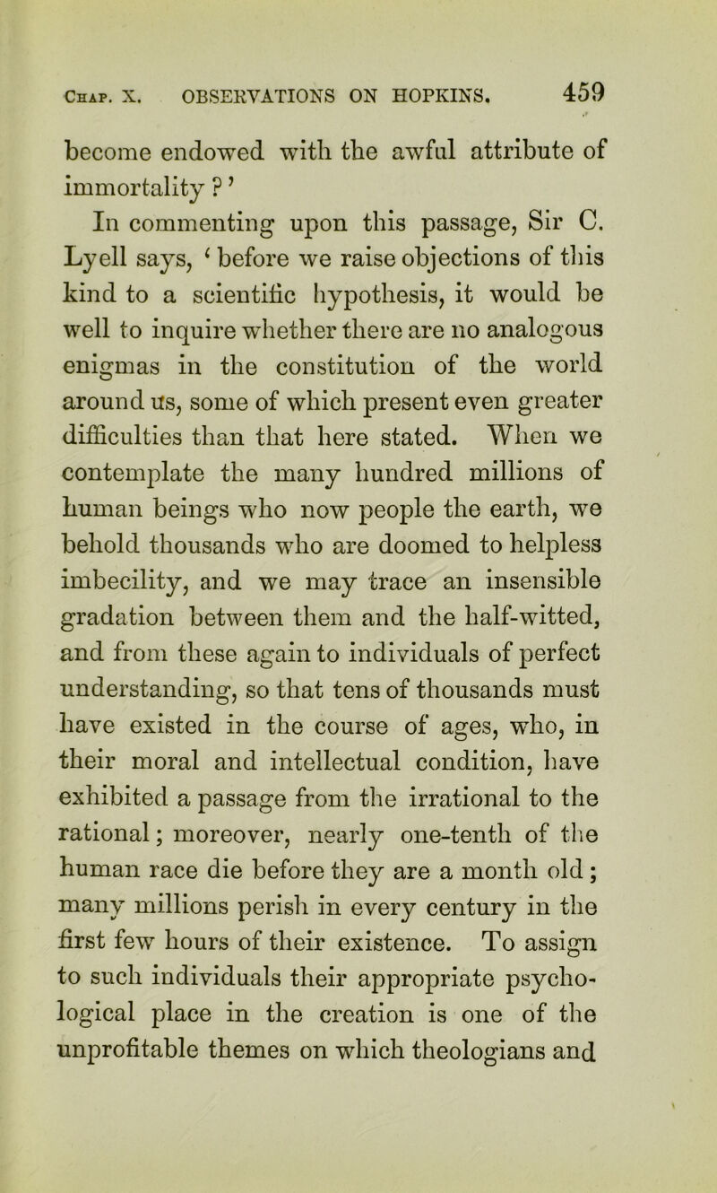 become endowed with the awhd attribute of immortality ? ’ In commenting upon this passage, Sir C. Lyell says, ^ before we raise objections of this kind to a scientific hypothesis, it would be well to inquire whether there are no analogous enigmas in the constitution of the world around us, some of which present even greater difficulties than that here stated. When we contemplate the many hundred millions of human beings who now people the earth, we behold thousands who are doomed to helpless imbecility, and we may trace an insensible gradation between them and the half-witted, and from these again to individuals of perfect understanding, so that tens of thousands must have existed in the course of ages, who, in their moral and intellectual condition, have exhibited a passage from the irrational to the rational; moreover, nearly one-tenth of tlie human race die before they are a month old; many millions perish in every century in the first few hours of their existence. To assign to such individuals their appropriate psycho- logical place in the creation is one of the unprofitable themes on which theologians and