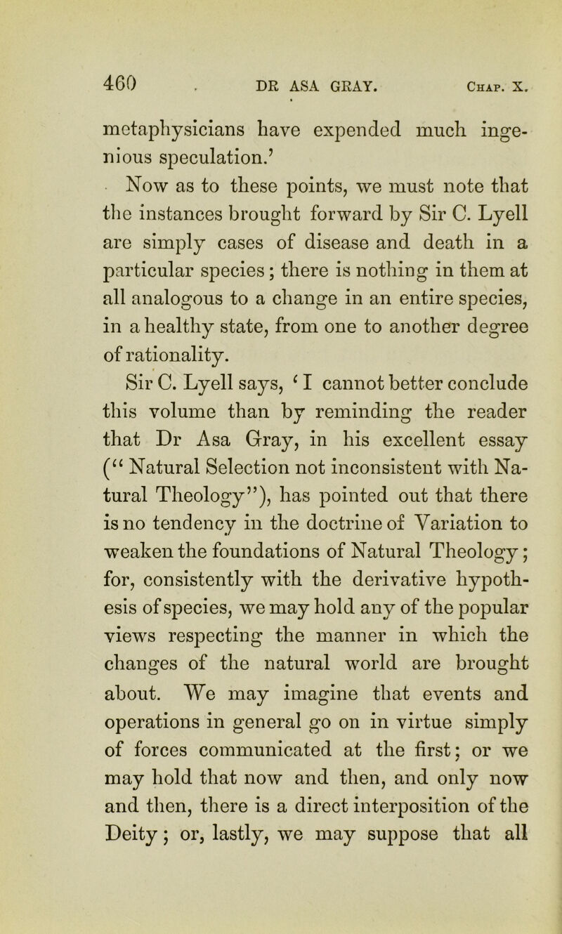 metaphysicians have expended much inge- nious speculation.’ ■ Now as to these points, we must note that the instances brought forward by Sir C. Lyell are simply cases of disease and death in a particular species; there is nothing in them at all analogous to a change in an entire species, in a healthy state, from one to another degree of rationality. Sir C. Lyell says, ^ I cannot better conclude this volume than by reminding the reader that Dr Asa Gray, in his excellent essay Natural Selection not inconsistent with Na- tural Theology”), has pointed out that there is no tendency in the doctrine of Variation to weaken the foundations of Natural Theology; for, consistently with the derivative hypoth- esis of species, we may hold any of the popular views respecting the manner in which the changes of the natural world are brought about. We may imagine that events and operations in general go on in virtue simply of forces communicated at the first; or we may hold that now and then, and only now and then, there is a direct interposition of the Deity; or, lastly, we may suppose that all