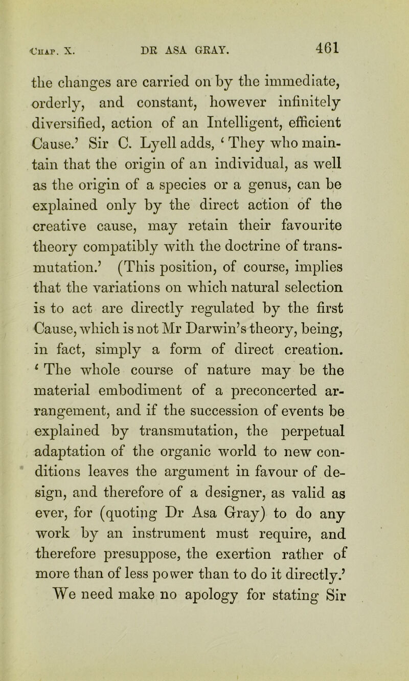 the changes are carried on by the immediate, orderly, and constant, however infinitely diversified, action of an Intelligent, efficient Cause.’ Sir C. Lyell adds, ^ They who main- tain that the origin of an individual, as well as the origin of a species or a genus, can be explained only by the direct action of the creative cause, may retain their favourite theory compatibly with the doctrine of trans- mutation.’ (This position, of course, implies that the variations on which natural selection is to act are directly regulated by the first Cause, which is not Mr Darwin’s theory, being, in fact, simply a form of direct creation. ^ The whole course of nature may be the material embodiment of a preconcerted ar- rangement, and if the succession of events be explained by transmutation, the perpetual adaptation of the organic world to new con- ditions leaves the argument in favour of de- sign, and therefore of a designer, as valid as ever, for (quoting Dr Asa Gray) to do any work by an instrument must require, and therefore presuppose, the exertion rather of more than of less power than to do it directly.’ We need make no apology for stating Sir
