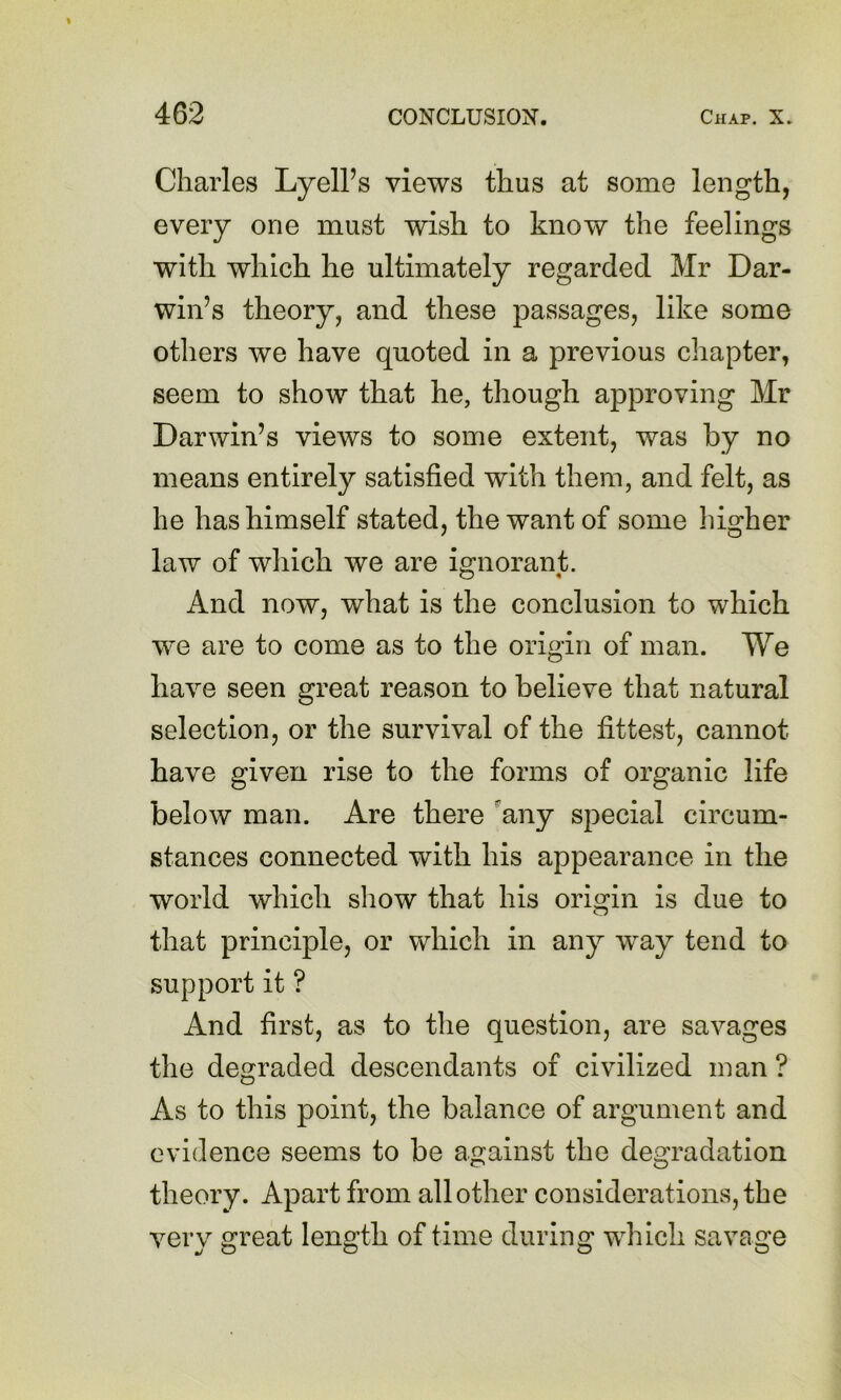 Charles LyelPs views thus at some length, every one must wish to know the feelings with which he ultimately regarded Mr Dar- win’s theory, and these passages, like some others we have quoted in a previous chapter, seem to show that he, though approving Mr Darwin’s views to some extent, was by no means entirely satisfied with them, and felt, as he has himself stated, the want of some higher law of which we are ignorant. And now, what is the conclusion to which we are to come as to the origin of man. We have seen great reason to believe that natural selection, or the survival of the fittest, cannot have given rise to the forms of organic life below man. Are there any special circum- stances connected with his appearance in the world which show that his origin is due to that principle, or which in any way tend to support it ? And first, as to the question, are savages the degraded descendants of civilized man ? As to this point, the balance of argument and evidence seems to be against the degradation theory. Apart from all other considerations, the very great length of time during which savage