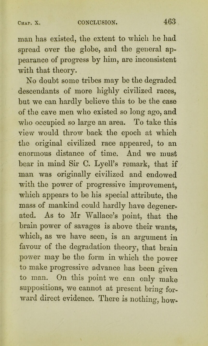 man has existed, the extent to which lie had spread over the globe, and the general ap- pearance of progress by him, are inconsistent with that theory. No doubt some tribes may be the degraded descendants of more highly civilized races, but we can hardly believe this to be the case of the cave men who existed so long ago, and who occupied so large an area. To take this view would throw back the epoch at which the original civilized race appeared, to an enormous distance of time. And we must bear in mind Sir C. LyelPs remark, that if man was originally civilized and endowed with the power of progressive improvement, which appears to be his special attribute, the mass of mankind could hardly have degener- ated. As to Mr Wallace’s point, that the brain power of savages is above their wants, which, as we have seen, is an argument in favour of the degradation theory, that brain power may be the form in which the power to make progressive advance has been given to man. On this point yve can only make suppositions, we cannot at present bring for- ward direct evidence. There is nothing, how-