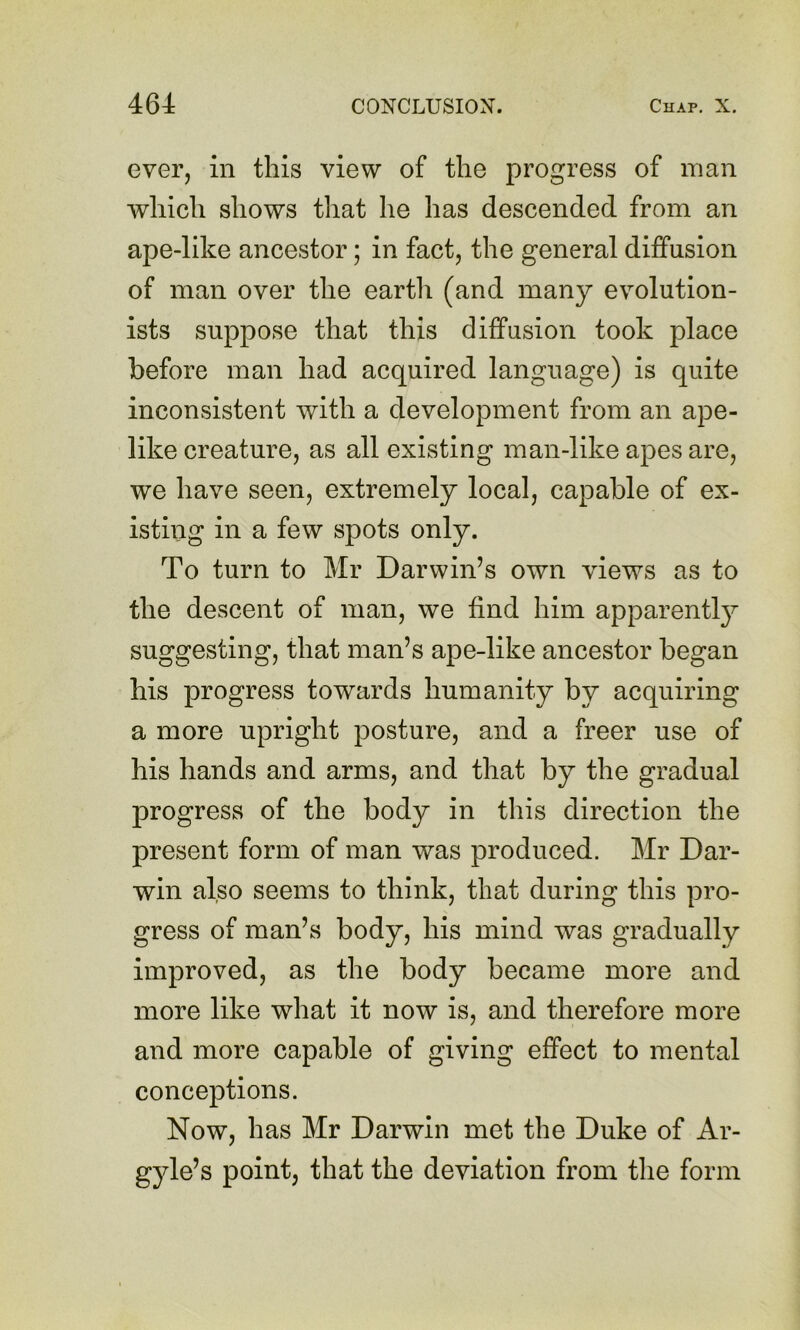 ever, in this view of the progress of man which shows tliat he has descended from an ape-like ancestor; in fact, the general diffusion of man over the earth (and many evolution- ists suppose that this diffusion took place before man had acquired language) is quite inconsistent with a development from an ape- like creature, as all existing man-like apes are, we have seen, extremely local, capable of ex- isting in a few spots only. To turn to Mr Darwin’s own views as to the descent of man, we find him apparently suggesting, that man’s ape-like ancestor began his progress towards humanity by acquiring a more upright posture, and a freer use of his hands and arms, and that by the gradual progress of the body in this direction the present form of man was produced. Mr Dar- win also seems to think, that during this pro- gress of man’s body, his mind was gradually improved, as the body became more and more like what it now is, and therefore more and more capable of giving effect to mental conceptions. Now, has Mr Darwin met the Duke of Ar- gyle’s point, that the deviation from the form