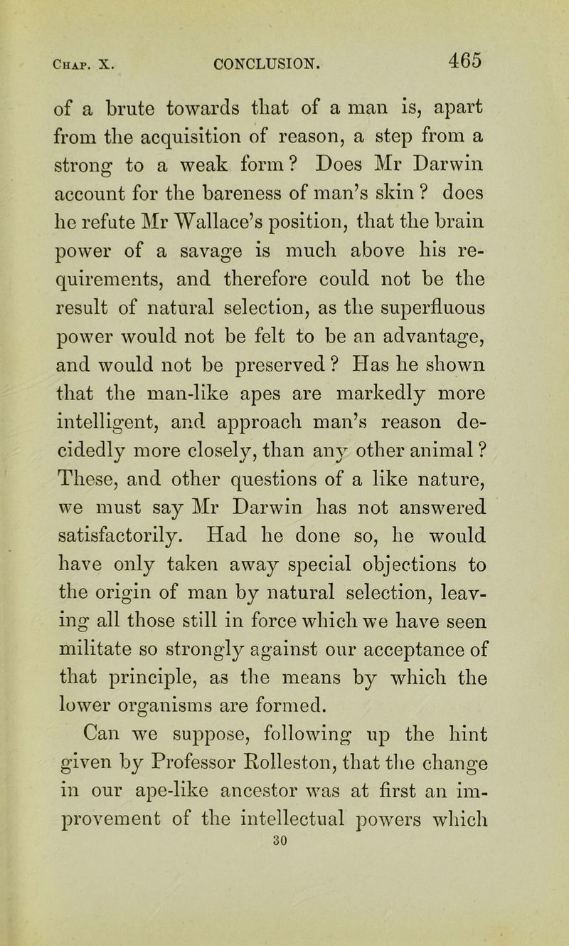 of a brute towards that of a man is, apart from the acquisition of reason, a step from a strong to a weak form ? Does Mr Darwin account for the bareness of man’s skin ? does he refute Mr Wallace’s position, that the brain power of a savage is much above his re- quirements, and therefore could not be the result of natural selection, as the superfluous power would not be felt to be an advantage, and would not be preserved ? Has he shown that the man-like apes are markedly more intelligent, and. approach man’s reason de- cidedly more closely, than any other animal ? These, and other questions of a like nature, we must say Mr Darwin has not answered satisfactorily. Had he done so, he would have only taken away special objections to the origin of man by natural selection, leav- ing all those still in force which we have seen militate so strongly against our acceptance of that principle, as tlie means by which the lower organisms are formed. Can we suppose, following up the hint given by Professor Rolleston, that tlie change in our ape-like ancestor was at first an im- provement of the intellectual powers which 30