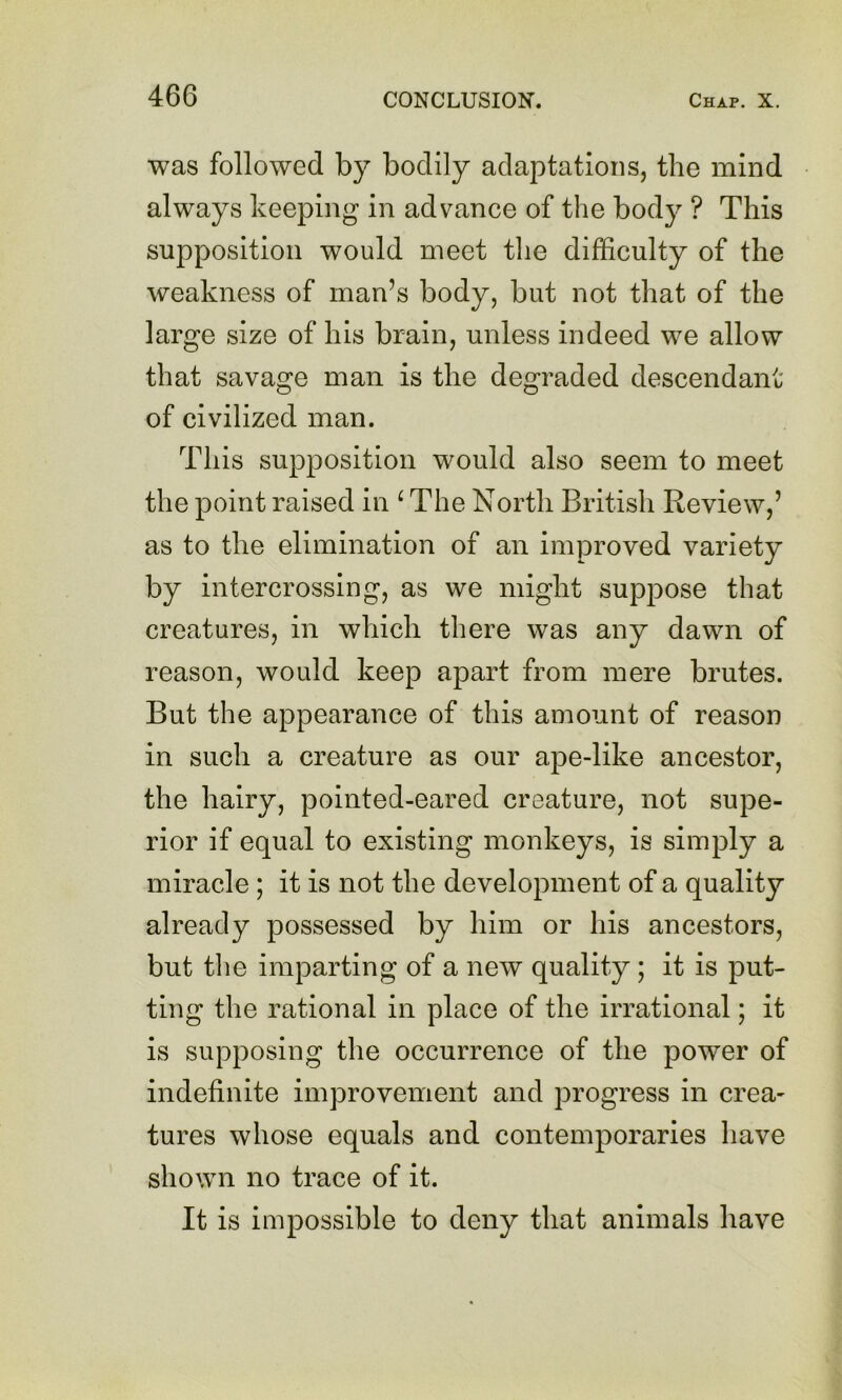 was followed by bodily adaptations, the mind always keeping in advance of the body ? This supposition would meet tlie difficulty of the weakness of man’s body, but not that of the large size of his brain, unless indeed we allow that savage man is the degraded descendant of civilized man. This supposition would also seem to meet the point raised in ^ The North British Review,’ as to the elimination of an improved variety by intercrossing, as we might suppose that creatures, in which there was any dawn of reason, would keep apart from mere brutes. But the appearance of this amount of reason in such a creature as our ape-like ancestor, the hairy, pointed-eared creature, not supe- rior if equal to existing monkeys, is simply a miracle; it is not the development of a quality already possessed by him or his ancestors, but tlie imparting of a new quality; it is put- ting the rational in place of the irrational; it is supposing the occurrence of the power of indefinite improvement and progress in crea- tures whose equals and contemporaries have shown no trace of it. It is impossible to deny that animals have