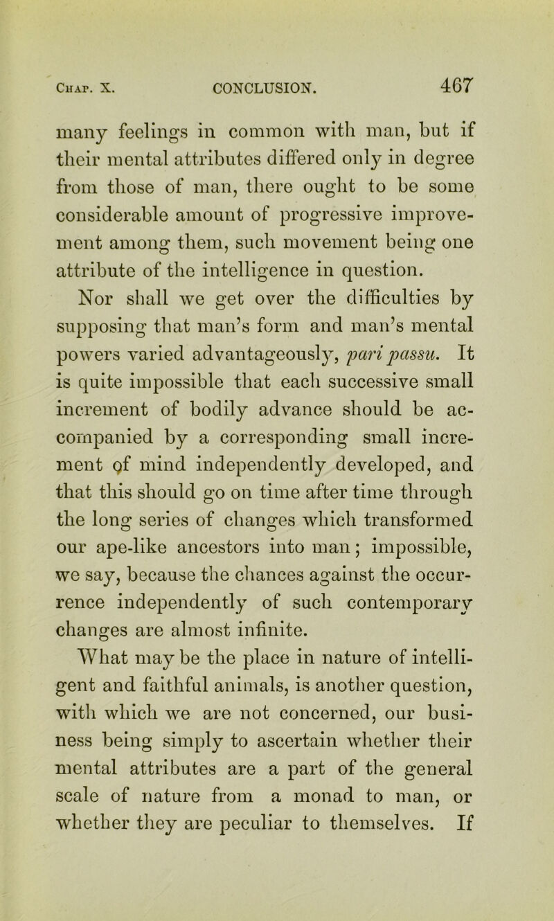 many feelings in common with man, but if their mental attributes differed only in degree from those of man, there ought to be some considerable amount of progressive improve- ment among them, such movement being one attribute of the intelligence in question. Nor shall we get over the difficulties by supposing that man’s form and man’s mental powers varied advantageously, pari passu. It is quite impossible that each successive small increment of bodily advance should be ac- companied by a corresponding small incre- ment gf mind independently developed, and that this should go on time after time through the lono^ series of changes which transformed our ape-like ancestors into man; impossible, we say, because the chances against the occur- rence independently of such contemporary changes are almost infinite. What may be the place in nature of intelli- gent and faithful animals, is another question, with which we are not concerned, our busi- ness being simply to ascertain whether their mental attributes are a part of the general scale of nature from a monad to man, or whether tliey are peculiar to themselves. If