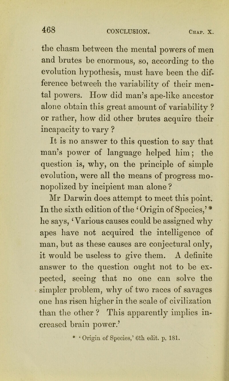 tlie chasm between the mental powers of men and brutes be enormous, so, according to the evolution hypothesis, must have been the dif- ference between the variability of their men- tal powers. How did man’s ape-like ancestor alone obtain this great amount of variability ? or rather, how did other brutes acquire their incapacity to vary ? It is no answer to this question to say that man’s power of language helped him; tlie question is, why, on the principle of simple evolution, were all the means of progress mo- nopolized by incipient man alone ? Mr Darwin does attempt to meet this point. In the sixth edition of the ^ Origin of Species,’ * he says, ^Various causes could be assigned why apes have not acquired the intelligence of man, but as these causes are conjectural only, it would be useless to give them. A definite answer to the question ought not to be ex- pected, seeing that no one can solve the - simpler problem, why of two races of savages one has risen higher in the scale of civilization than the other ? This apparently implies in- creased brain power.’ * ‘ Origin of Species,’ Gtli edit. p. 181.