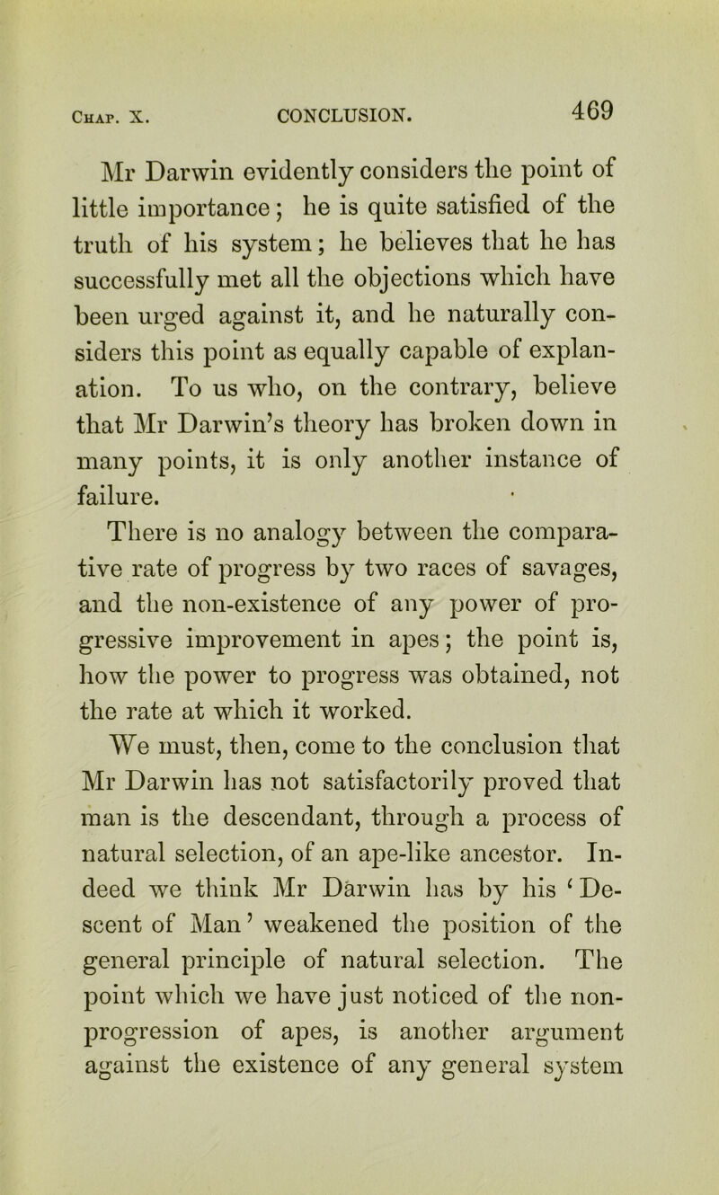 Mr Darwin evidently considers the point of little importance; he is quite satisfied of the truth of his system; he believes that he has successfully met all the objections which have been urged against it, and he naturally con- siders this point as equally capable of explan- ation. To us who, on the contrary, believe that Mr Darwin’s theory has broken down in many points, it is only another instance of failure. There is no analogy between the compara- tive rate of progress by two races of savages, and the non-existence of any power of pro- gressive improvement in apes; the point is, how the power to progress was obtained, not the rate at which it worked. We must, then, come to the conclusion that Mr Darwin has not satisfactorily proved that man is the descendant, through a process of natural selection, of an ape-like ancestor. In- deed we think Mr Darwin has by his ^ De- scent of Man ’ weakened the position of the general principle of natural selection. The point which we have just noticed of the non- progression of apes, is another argument against the existence of any general system