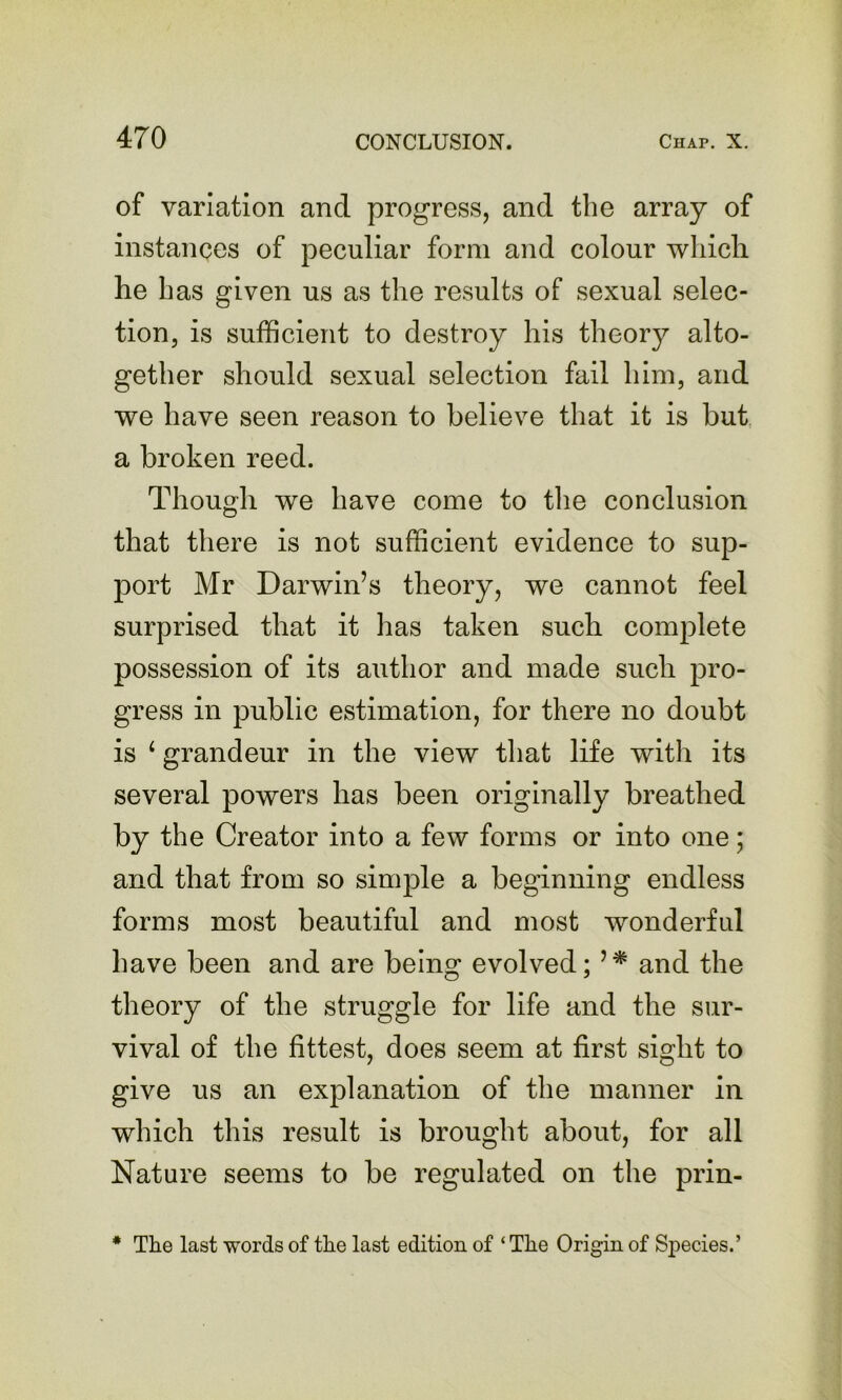 of variation and progress, and the array of instances of peculiar form and colour which he has given us as the results of sexual selec- tion, is sufficient to destroy his theory alto- gether should sexual selection fail him, and we have seen reason to believe that it is but a broken reed. Though we have come to tlie conclusion that there is not sufficient evidence to sup- port Mr Darwin’s theory, we cannot feel surprised that it has taken such complete possession of its author and made such pro- gress in public estimation, for there no doubt is ‘ grandeur in the view that life with its several powers has been originally breathed by the Creator into a few forms or into one; and that from so simple a beginning endless forms most beautiful and most wonderful have been and are being evolved; and the theory of the struggle for life and the sur- vival of the fittest, does seem at first sight to give us an explanation of the manner in which this result is brought about, for all Nature seems to be regulated on the prin- • The last words of the last edition of ‘ The Origin of Species.’