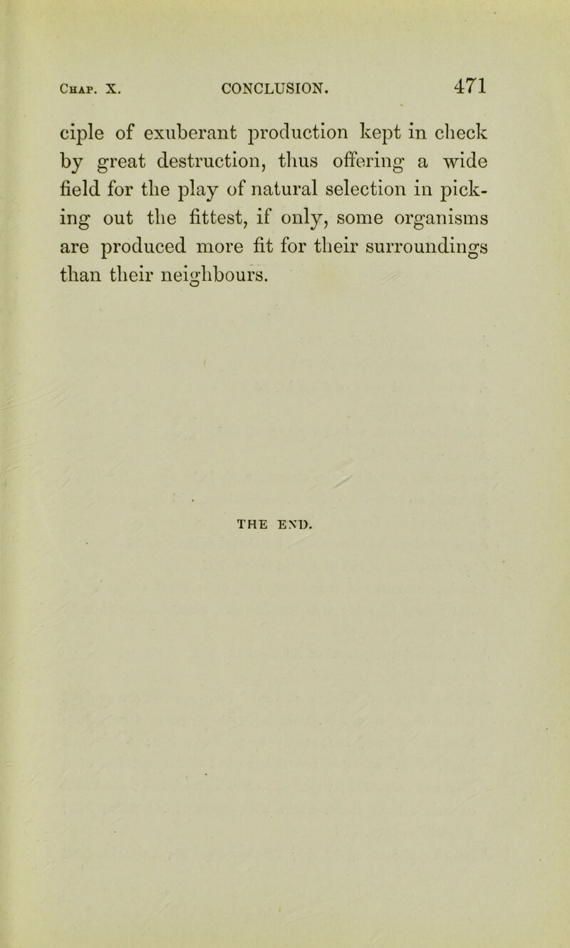 ciple of exuberant production kept in check by great destruction, tlius offering a wide field for the play of natural selection in pick- ing out the fittest, if only, some organisms are produced more fit for their surroundings than their neighbours. THE END.