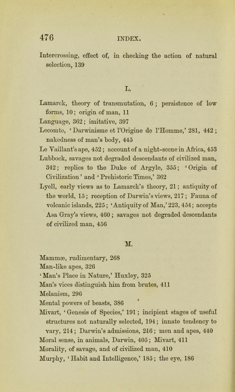 Intercrossing, effect of, in checking the action of natural selection, 139 L. Lamarck, theory of transmutation, 6 ; persistence of low forms, 10; origin of man, 11 Language, 362; imitative, 397 Lecomte, ‘ Darwinisme et I’Origine de I’Homme,’ 281, 442 ; nakedness of man’s body, 445 Le Yaillant’s ape, 452; account of a night-scene in Africa, 453 Lubbock, savages not degraded descendants of civilized man, 342; replies to the Duke of Argyle, 355; ‘ Origin of Civilization ’ and ‘ Prehistoric Times,’ 362 Lyell, early views as to Lamarck’s theory, 21; antiquity of the world, 15; reception of Darwin’s views, 217 ; Pauna of volcanic islands, 225; ‘Antiquity of Man,’223, 454; accepts Asa Gray’s views, 460 ; savages not degraded descendants of civilized man, 456 M. Mammae, rudimentary, 268 Man-like apes, 326 ‘ Man’s Place in Nature,’ Huxley, 325 Man’s vices distinguish him from brutes, 411 Melanism, 296 Mental powers of beasts, 386 Mivart, ‘ Genesis of Species,’ 191; incipient stages of useful structures not naturally selected, 194; innate tendency to vary, 214; Darwin’s admissions, 216; men and apes, 440 Moral sense, in animals, Darwin, 405; Mivart, 411 Morality, of savage, and of civilized man, 410 Mui'phy, ‘ Habit and Intelligence,’ 185; the eye, 186