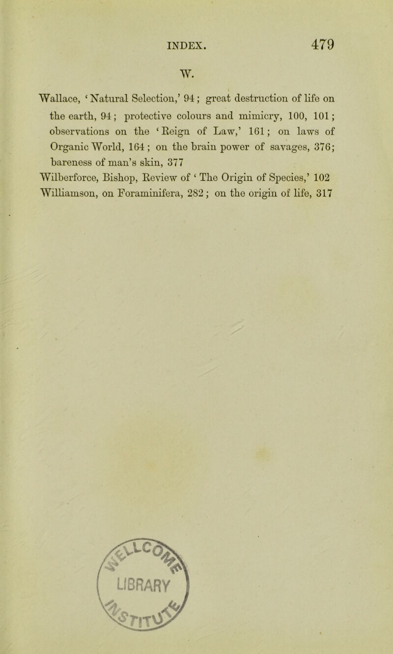 w. Wallace, ‘ Natural Selection,’ 04; great destruction of life on tlie earth, 94; protective colours and mimicry, 100, 101; observations on the ‘ Eeign of Law,’ 161; on laws of Organic World, 164; on the brain power of savages, 376; bareness of man’s skin, 377 Wilberforce, Bishop, Eeview of ‘ The Origin of Species,’ 102 Williamson, on Foraminifera, 282; on the origin of life, 317