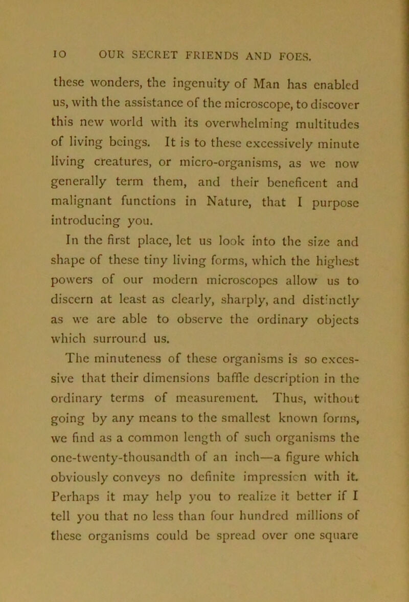 these wonders, the ingenuity of Man has enabled us, with the assistance of the microscope, to discover this new world with its overwhelming multitudes of living beings. It is to these excessively minute living creatures, or micro-organisms, as we now generally term them, and their beneficent and malignant functions in Nature, that I purpose introducing you. In the first place, let us look into the size and shape of these tiny living forms, which the highest powers of our modern microscopes allow us to discern at least as clearly, sharply, and distinctly as we are able to observe the ordinary objects which surround us. The minuteness of these organisms is so exces- sive that their dimensions baffle description in the ordinary terms of measurement. Thus, without going by any means to the smallest known forms, we find as a common length of such organisms the one-twenty-thousandth of an inch—a figure which obviously conveys no definite impression with it. Perhaps it may help you to realize it better if I tell you that no less than four hundred millions of these organisms could be spread over one square