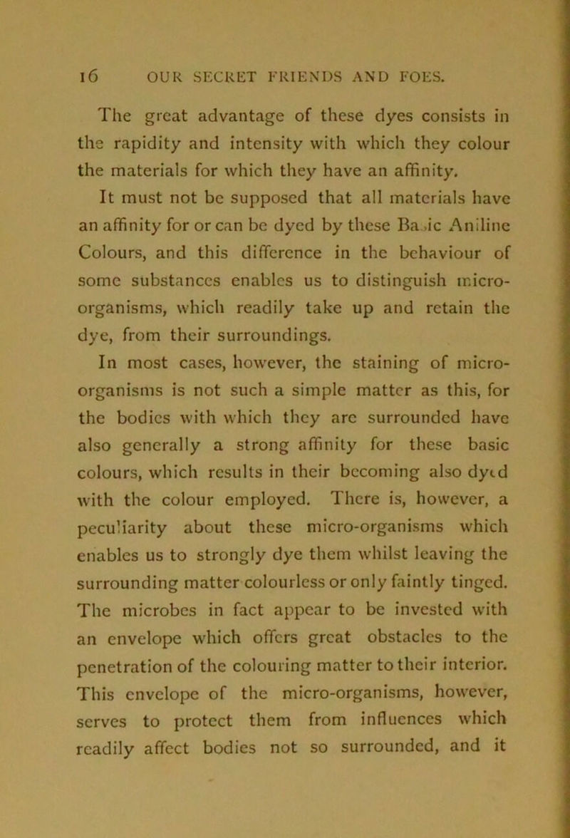 The great advantage of these dyes consists in the rapidity and intensity with which they colour the materials for which they have an affinity. It must not be supposed that all materials have an affinity for or can be dyed by these Ba .ic Aniline Colours, and this difference in the behaviour of some substances enables us to distinguish micro- organisms, which readily take up and retain the dye, from their surroundings. In most cases, however, the staining of micro- organisms is not such a simple matter as this, for the bodies with which they arc surrounded have also generally a strong affinity for these basic colours, which results in their becoming also dytd with the colour employed. There is, however, a peculiarity about these micro-organisms which enables us to strongly dye them whilst leaving the surrounding matter colourless or only faintly tinged. The microbes in fact appear to be invested with an envelope which offers great obstacles to the penetration of the colouring matter to their interior. This envelope of the micro-organisms, however, serves to protect them from influences which readily affect bodies not so surrounded, and it