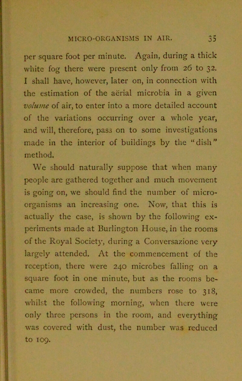 per square foot per minute. Again, during a thick white fog there were present only from 26 to 32. I shall have, however, later on, in connection with the estimation of the aerial microbia in a given volume of air, to enter into a more detailed account of the variations occurring over a whole year, and will, therefore, pass on to some investigations made in the interior of buildings by the “dish” method. We should naturally suppose that when many people are gathered together and much movement is going on, we should find the number of micro- organisms an increasing one. Now, that this is actually the case, is shown by the following ex- periments made at Burlington House, in the rooms of the Royal Society, during a Conversazione very largely attended. At the commencement of the reception, there were 240 microbes falling on a square foot in one minute, but as the rooms be- came more crowded, the numbers rose to 318, whilst the following morning, when there were only three persons in the room, and everything was covered with dust, the number was reduced to 109.