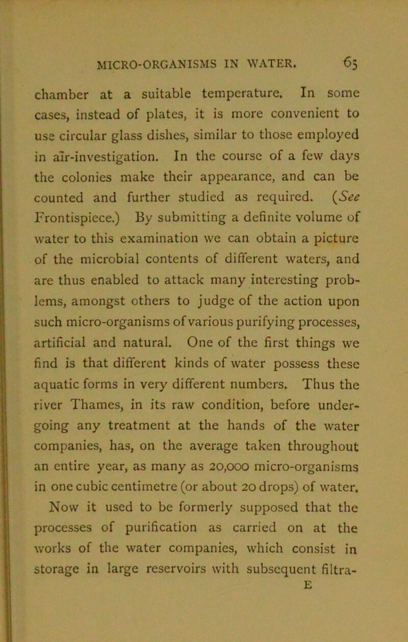 chamber at a suitable temperature. In some cases, instead of plates, it is more convenient to use circular glass dishes, similar to those employed in air-investigation. In the course of a few days the colonies make their appearance, and can be counted and further studied as required. (See Frontispiece.) By submitting a definite volume of water to this examination we can obtain a picture of the microbial contents of different waters, and are thus enabled to attack many interesting prob- lems, amongst others to judge of the action upon such micro-organisms of various purifying processes, artificial and natural. One of the first things we find is that different kinds of water possess these aquatic forms in very different numbers. Thus the river Thames, in its raw condition, before under- going any treatment at the hands of the water companies, has, on the average taken throughout an entire year, as many as 20,000 micro-organisms in one cubic centimetre (or about 20 drops) of water. Now it used to be formerly supposed that the processes of purification as carried on at the works of the water companies, which consist in storage in large reservoirs with subsequent filtra- E