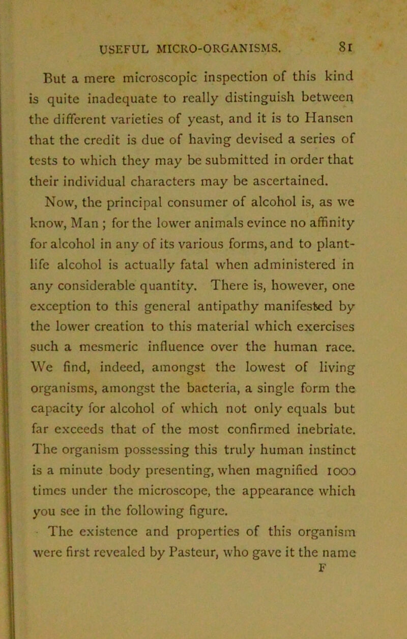 But a mere microscopic inspection of this kind is quite inadequate to really distinguish between the different varieties of yeast, and it is to Hansen that the credit is due of having devised a series of tests to which they may be submitted in order that their individual characters may be ascertained. Now, the principal consumer of alcohol is, as we know, Man ; for the lower animals evince no affinity for alcohol in any of its various forms, and to plant- life alcohol is actually fatal when administered in any considerable quantity. There is, however, one exception to this general antipathy manifested by the lower creation to this material which exercises such a mesmeric influence over the human race. We find, indeed, amongst the lowest of living organisms, amongst the bacteria, a single form the capacity for alcohol of which not only equals but far exceeds that of the most confirmed inebriate. The organism possessing this truly human instinct is a minute body presenting, when magnified iood times under the microscope, the appearance which you see in the following figure. The existence and properties of this organism were first revealed by Pasteur, who gave it the name F