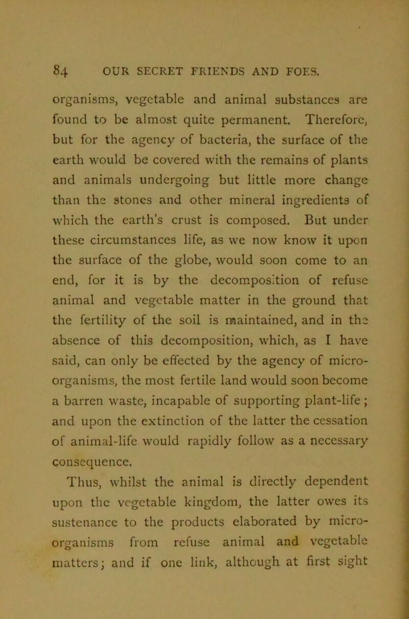 organisms, vegetable and animal substances are found to be almost quite permanent. Therefore, but for the agency of bacteria, the surface of the earth would be covered with the remains of plants and animals undergoing but little more change than the stones and other mineral ingredients of which the earth’s crust is composed. But under these circumstances life, as we now know it upon the surface of the globe, would soon come to an end, for it is by the decomposition of refuse animal and vegetable matter in the ground that the fertility of the soil is maintained, and in the absence of this decomposition, which, as I have said, can only be effected by the agency of micro- organisms, the most fertile land would soon become a barren waste, incapable of supporting plant-life ; and upon the extinction of the latter the cessation of animal-life would rapidly follow as a necessary consequence. Thus, whilst the animal is directly dependent upon the vegetable kingdom, the latter owes its sustenance to the products elaborated by micro- organisms from refuse animal and vegetable matters; and if one link, although at first sight