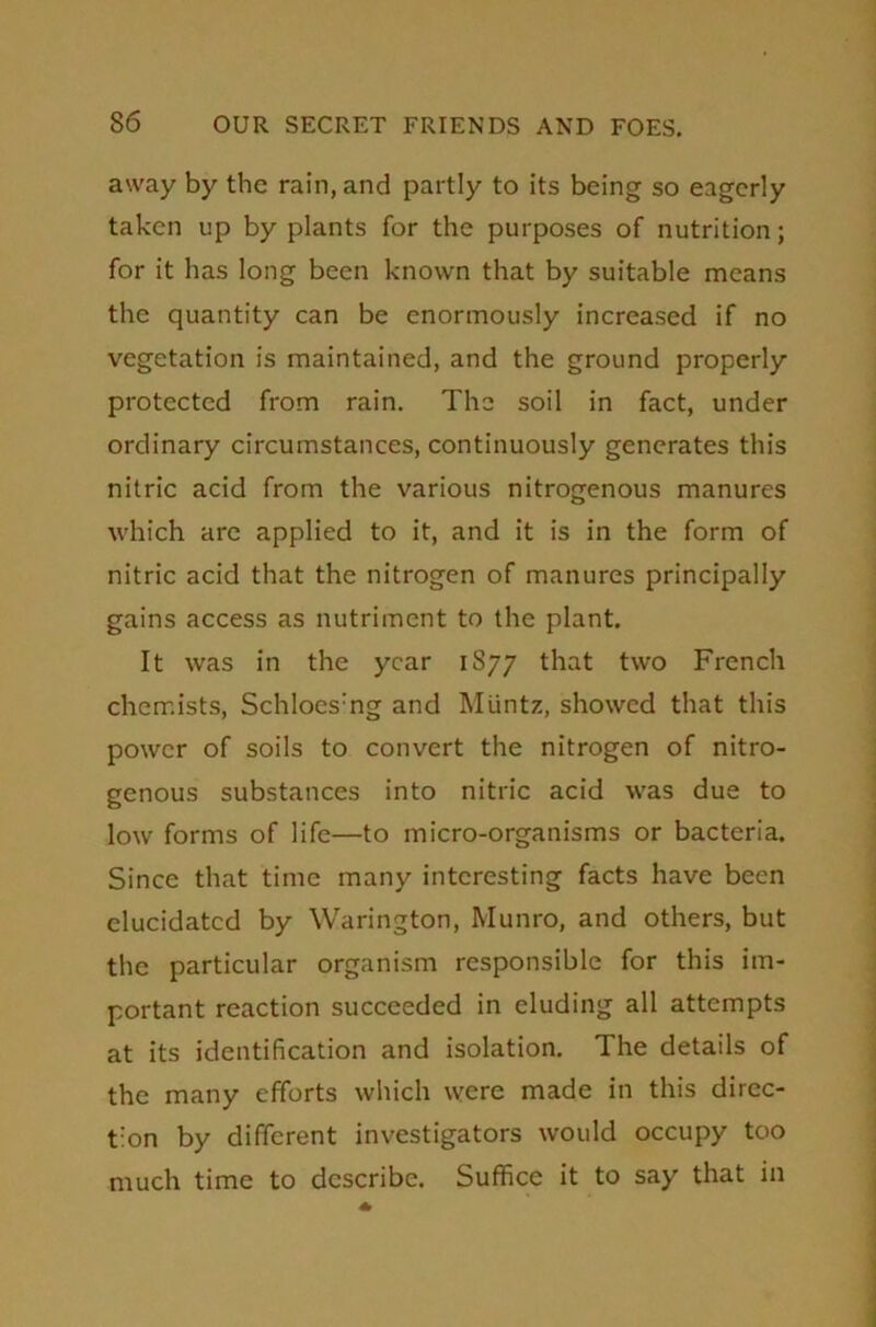 away by the rain, and partly to its being so eagerly taken up by plants for the purposes of nutrition; for it has long been known that by suitable means the quantity can be enormously increased if no vegetation is maintained, and the ground properly protected from rain. The soil in fact, under ordinary circumstances, continuously generates this nitric acid from the various nitrogenous manures which are applied to it, and it is in the form of nitric acid that the nitrogen of manures principally gains access as nutriment to the plant. It was in the year 1877 that two French chemists, Schloes:ng and Muntz, showed that this power of soils to convert the nitrogen of nitro- genous substances into nitric acid was due to low forms of life—to micro-organisms or bacteria. Since that time many interesting facts have been elucidated by Warington, Munro, and others, but the particular organism responsible for this im- portant reaction succeeded in eluding all attempts at its identification and isolation. The details of the many efforts which were made in this direc- tion by different investigators would occupy too much time to describe. Suffice it to say that in