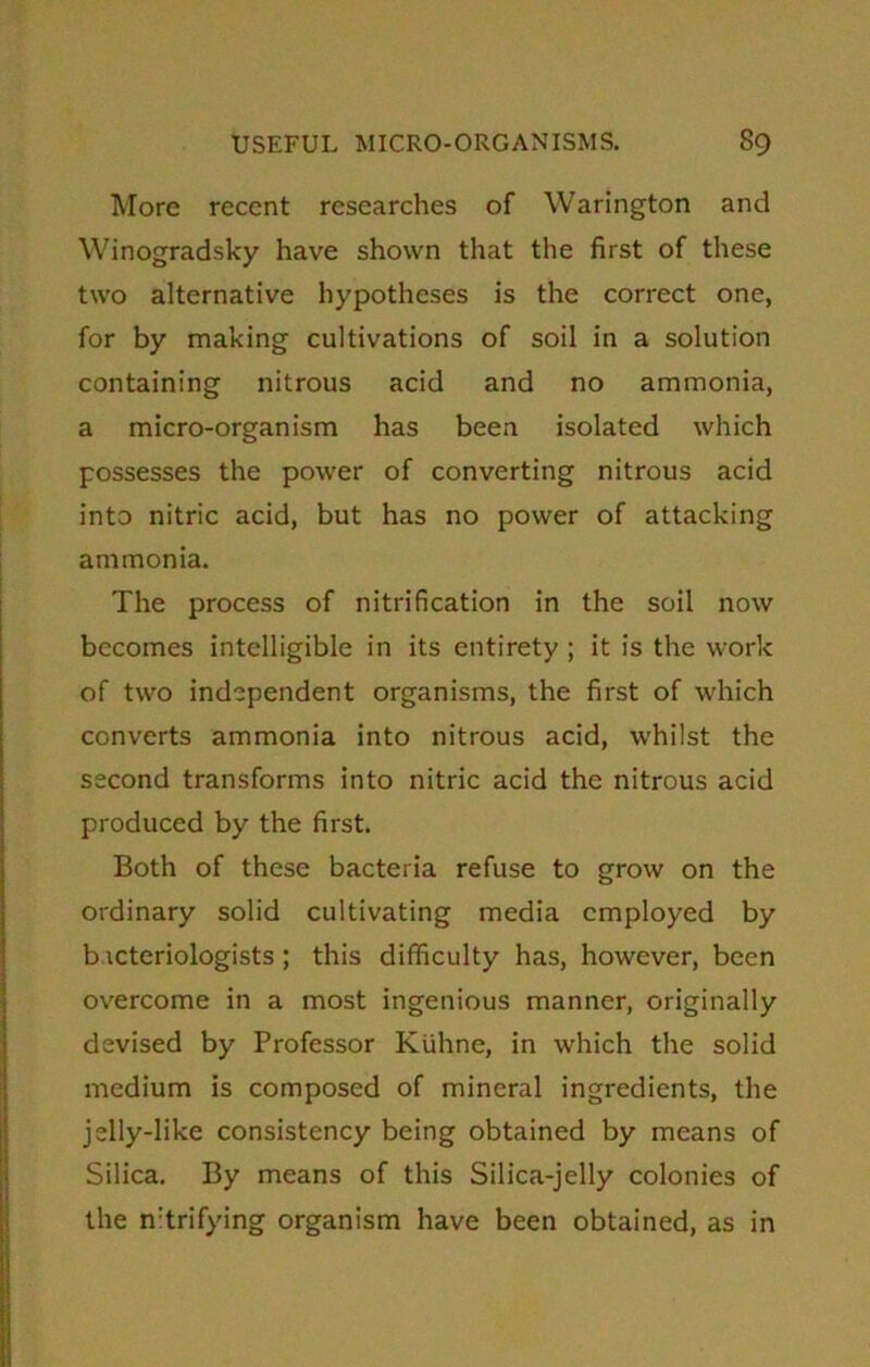 More recent researches of Warington and Winogradsky have shown that the first of these two alternative hypotheses is the correct one, for by making cultivations of soil in a solution containing nitrous acid and no ammonia, a micro-organism has been isolated which possesses the power of converting nitrous acid into nitric acid, but has no power of attacking ammonia. The process of nitrification in the soil now becomes intelligible in its entirety ; it is the work of two independent organisms, the first of which converts ammonia into nitrous acid, whilst the second transforms into nitric acid the nitrous acid produced by the first. Both of these bacteria refuse to grow on the ordinary solid cultivating media employed by bacteriologists; this difficulty has, however, been overcome in a most ingenious manner, originally devised by Professor Kuhne, in which the solid medium is composed of mineral ingredients, the jelly-like consistency being obtained by means of Silica. By means of this Silica-jelly colonies of the n:trifying organism have been obtained, as in