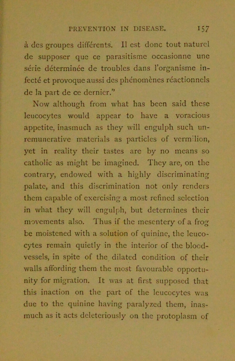 & des groupes differents. 11 est done tout naturcl de supposcr que ce parasitisme occasionne une serie determinde de troubles dans l’organisme in- fecte et provoque aussi dcs phenomdnes reactionncls de la part de ce dernier.” Now although from what has been said these leucocytes would appear to have a voracious appetite, inasmuch as they will engulph such un- remuncrative materials as particles of vermilion, yet in reality their tastes are by no means so catholic as might be imagined. They are, on the contrary, endowed with a highly discriminating palate, and this discrimination not only renders them capable of exercising a most refined selection in what they will engulph, but determines their movements also. Thus if the mesentery of a frog be moistened with a solution of quinine, the leuco- cytes remain quietly in the interior of the blood- vessels, in spite of the dilated condition of their walls affording them the most favourable opportu- nity for migration. It was at first supposed that this inaction on the part of the leucocytes was due to the quinine having paralyzed them, inas- much as it acts dcleteriously on the protoplasm of