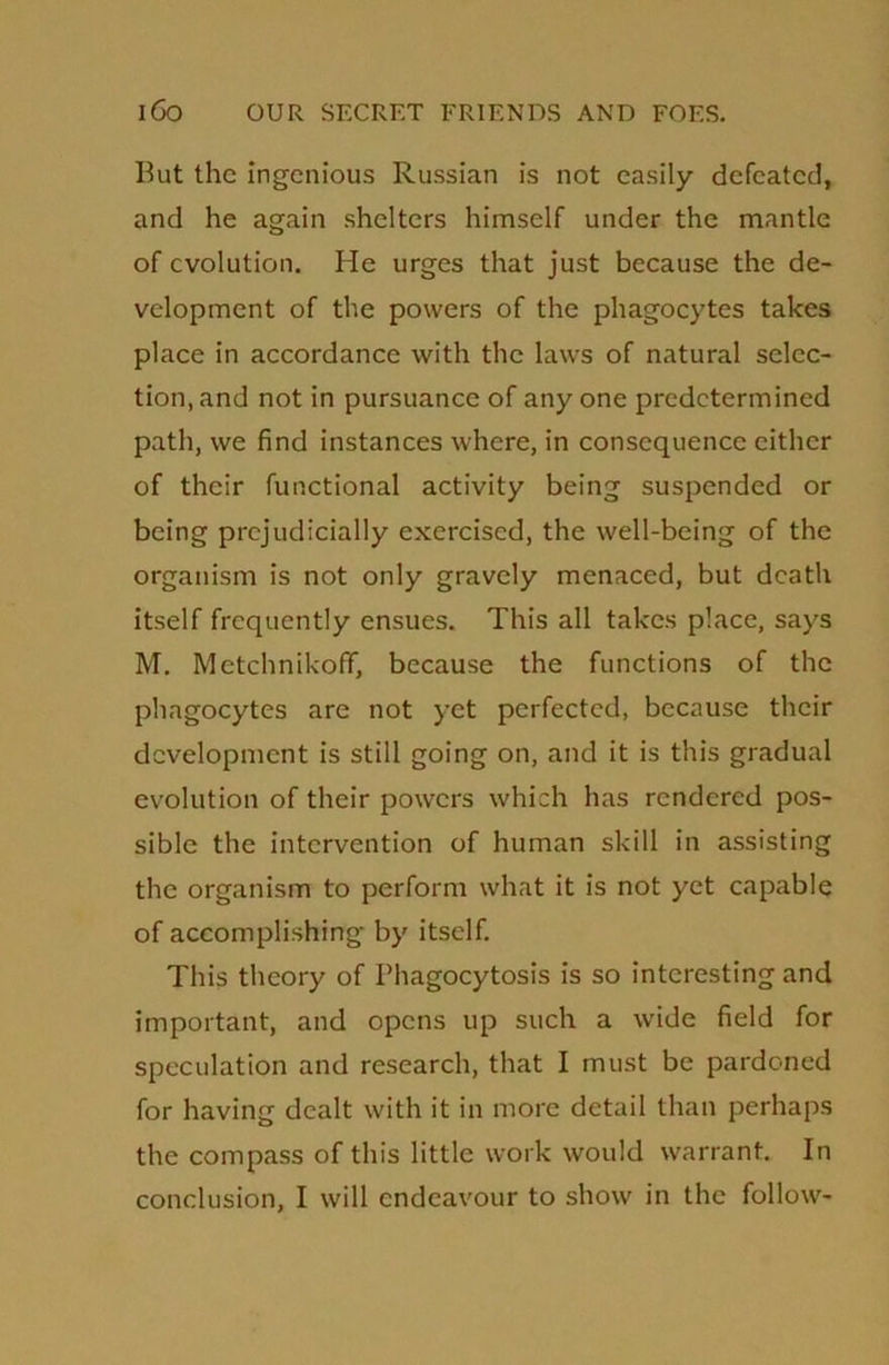 But the ingenious Russian is not easily defeated, and he again shelters himself under the mantle of evolution. He urges that just because the de- velopment of the powers of the phagocytes takes place in accordance with the laws of natural selec- tion, and not in pursuance of any one predetermined path, we find instances where, in consequence either of their functional activity being suspended or being prejudicially exercised, the well-being of the organism is not only gravely menaced, but death itself frequently ensues. This all takes place, says M. Metchnikoff, because the functions of the phagocytes are not yet perfected, because their development is still going on, and it is this gradual evolution of their powers which has rendered pos- sible the intervention of human skill in assisting the organism to perform what it is not yet capable of accomplishing by itself. This theory of Phagocytosis is so interesting and important, and opens up such a wide field for speculation and research, that I must be pardoned for having dealt with it in more detail than perhaps the compass of this little work would warrant. In conclusion, I will endeavour to show in the follow-