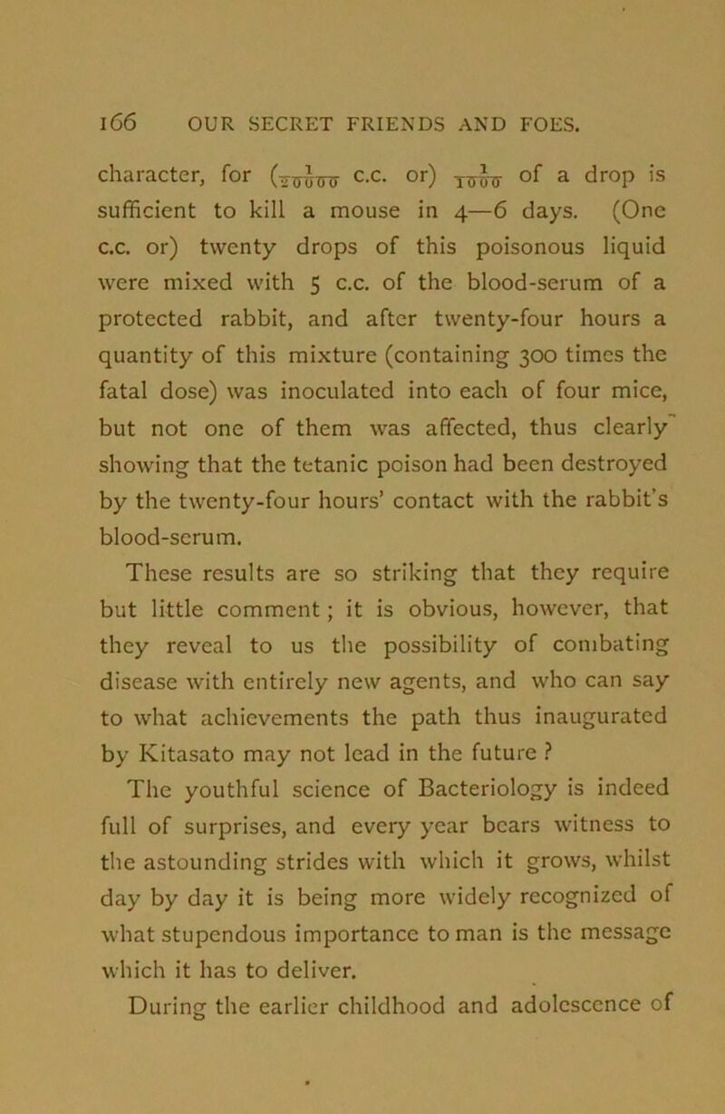 character, for c.c. or) of a drop is sufficient to kill a mouse in 4—6 days. (One c.c. or) twenty drops of this poisonous liquid were mixed with 5 c.c. of the blood-serum of a protected rabbit, and after twenty-four hours a quantity of this mixture (containing 300 times the fatal dose) was inoculated into each of four mice, but not one of them was affected, thus clearly showing that the tetanic poison had been destroyed by the twenty-four hours’ contact with the rabbit’s blood-scrum. These results are so striking that they require but little comment; it is obvious, however, that they reveal to us the possibility of combating disease with entirely new agents, and who can say to what achievements the path thus inaugurated by Kitasato may not lead in the future ? The youthful science of Bacteriology is indeed full of surprises, and every year bears witness to the astounding strides with which it grows, whilst day by day it is being more widely recognized of what stupendous importance toman is the message which it has to deliver. During the earlier childhood and adolescence of