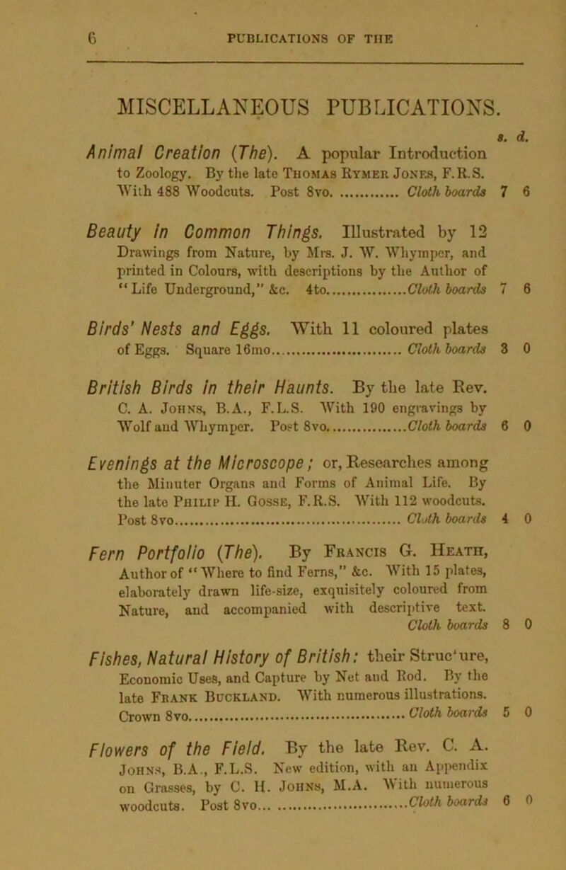MISCELLANEOUS PUBLICATIONS. a. d. Animal Creation (The). A popular Introduction to Zoology. By the late Thomas Rymer Jones, F.R.S. With 488 Woodcuts. Post 8vo Cloth hoards 7 6 Beauty in Common Things. Illustrated by 12 Drawings from Nature, by Mrs. J. W. Whympor, and printed in Colours, with descriptions by the Author of “Life Underground,” Ac. 4to Cloth hoards 7 6 Birds' Nests and Eggs. With 11 coloured plates of Eggs. Square 16 mo Cloth hoards 3 0 British Birds in their Haunts. By the late Rev. C. A. Johns, B.A., F.L.S. With 190 engravings by Wolf aud Whymper. Post 8vo Cloth hoards 6 0 Evenings at the Microscope; or, Researches among the Minuter Organs and Forms of Animal Life. By the late PHILIP H. Gosse, F.R.S. With 112 woodcuts. Post 8vo Cloth boards 4 0 Fern Portfolio (The). By Fiiancis G. Heath, Author of “Where to find Ferns,” &c. With 15 plates, elaborately drawn life-size, exquisitely coloured from Nature, and accompanied with descriptive text. Cloth hoards 8 0 Fishes, Natural History of British: their Struc'ure, Economic Uses, and Capture by Net and Rod. By the late Frank Buckland. With numerous illustrations. Crown Cloth hoards 5 0 Flowers of the Field. By the late Rev. C. A. Johns, B.A., F.L.S. New edition, with an Appendix on Grasses, by C. H. Johns, M.A. NV ith numerous woodcuts. Post 8vo Cloth boards 6 0