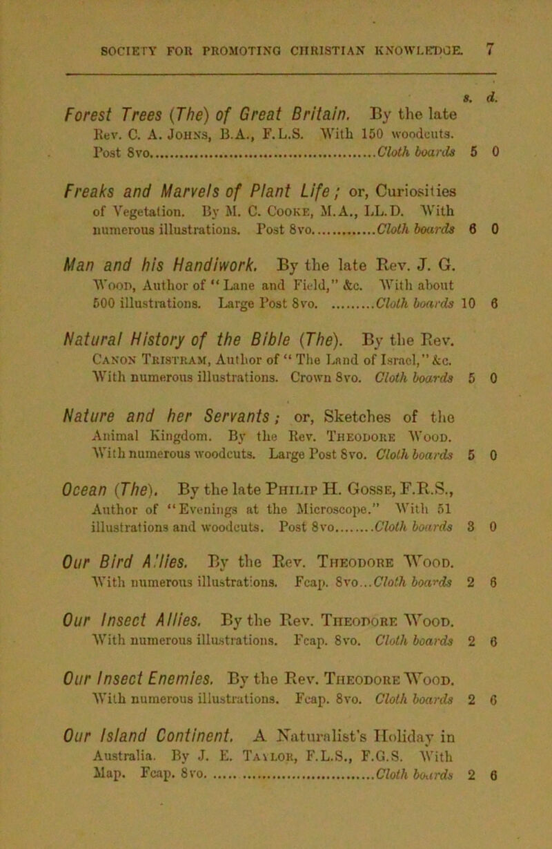 8. d. Forest Trees (The) of Great Britain. By the late Rev. C. A. Johns, B.A., F. L.S. With 150 woodcuts. Post 8vo Cloth boards 5 0 Freaks and Marvels of Plant Life; or, Curiosities of Vegetation. By M. C. Cooke, M.A., LL.D. With numerous illustrations. Post 8vo Cloth boards 6 0 Man and his Handiwork. By the late Rev. J. G. Wood, Author of “ Lane and Field,” &c. With about 500 illustrations. Large Post Svo Cloth boards 10 6 Natural History of the Bible (The). By the Rev. Canon Tristram, Author of “ The Land of Israel,” kc. With numerous illustrations. Crown 8vo. Cloth boards 5 0 Nature and her Servants; or, Sketches of the Animal Kingdom. By the Rev. Theodore Wood. With numerous woodcuts. Large Post Svo. Cloth boards 5 0 Ocean (The). By the late Philip H. Gosse, F.R.S., Author of “Evenings at the Microscope.” With 51 illustrations and woodcuts. Post 8vo Cloth boards 3 0 Our Bird A'lies. By the Rev. Theodore Wood. With numerous illustrations. Fcap. Svo...Cloth boards 2 6 Our Insect Allies. By the Rev. Theodore Wood. With numerous illustrations. Fcap. Svo. Cloth boards 2 6 Our Insect Enemies. By the Rev. Theodore Wood. With numerous illustrations. Fcap. 8vo. Cloth boards 2 6 Our Island Continent. A Naturalist’s Holiday in Australia. By J. E. Tavlor, F.L.S., F.G.S. With Map. Fcap. 8vo Cloth boards 2 6