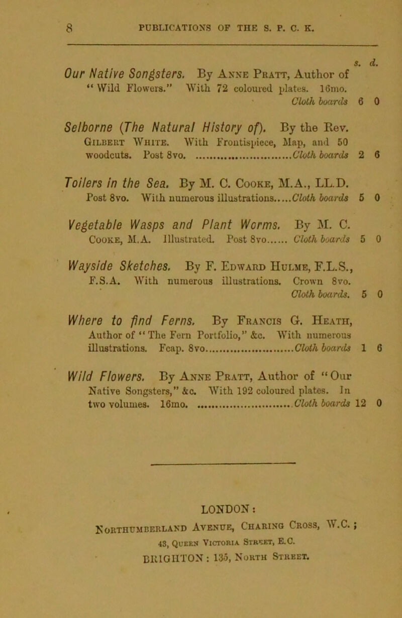 s. d. Our Native Songsters. By Anne Pratt, Author of “ Wild Flowers.” With 72 coloured plates. I61110. Cloth hoards 6 0 Selborne (The Natural History of). By the Ptev. Gilbert White. With Frontispiece, Map, and 50 woodcuts. Post 8vo Cloth boards 2 6 Toilers in the Sea. By M. C. Cooke, M.A., LL.D. Post 8vo. With numerous illustrations Cloth hoards 5 0 Vegetable Wasps and Plant Worms. By M. C. Cooke, M.A. Illustrated. Post 8vo Cloth hoards 5 0 Wayside Sketches. By F. Edward Hulme, F.L.S., F.S.A. With numerous illustrations. Crown 8vo. Cloth hoards. 5 0 Where to find Ferns. By Francis G. Heath, Author of “The Fern Portfolio,” &c. With numerous illustrations. Fcap. 8vo Cloth boards 1 6 Wild Flowers. By Anne Pratt, Author of “Our Native Songsters,” &c. With 192 coloured plates. In two volumes. 16mo Cloth boards 12 0 LONDON: Northumberland Avenue, Charing Cross, \\ .C.; 43, Queen Victoria Street, E.C. BRIGHTON: 135, North Street.
